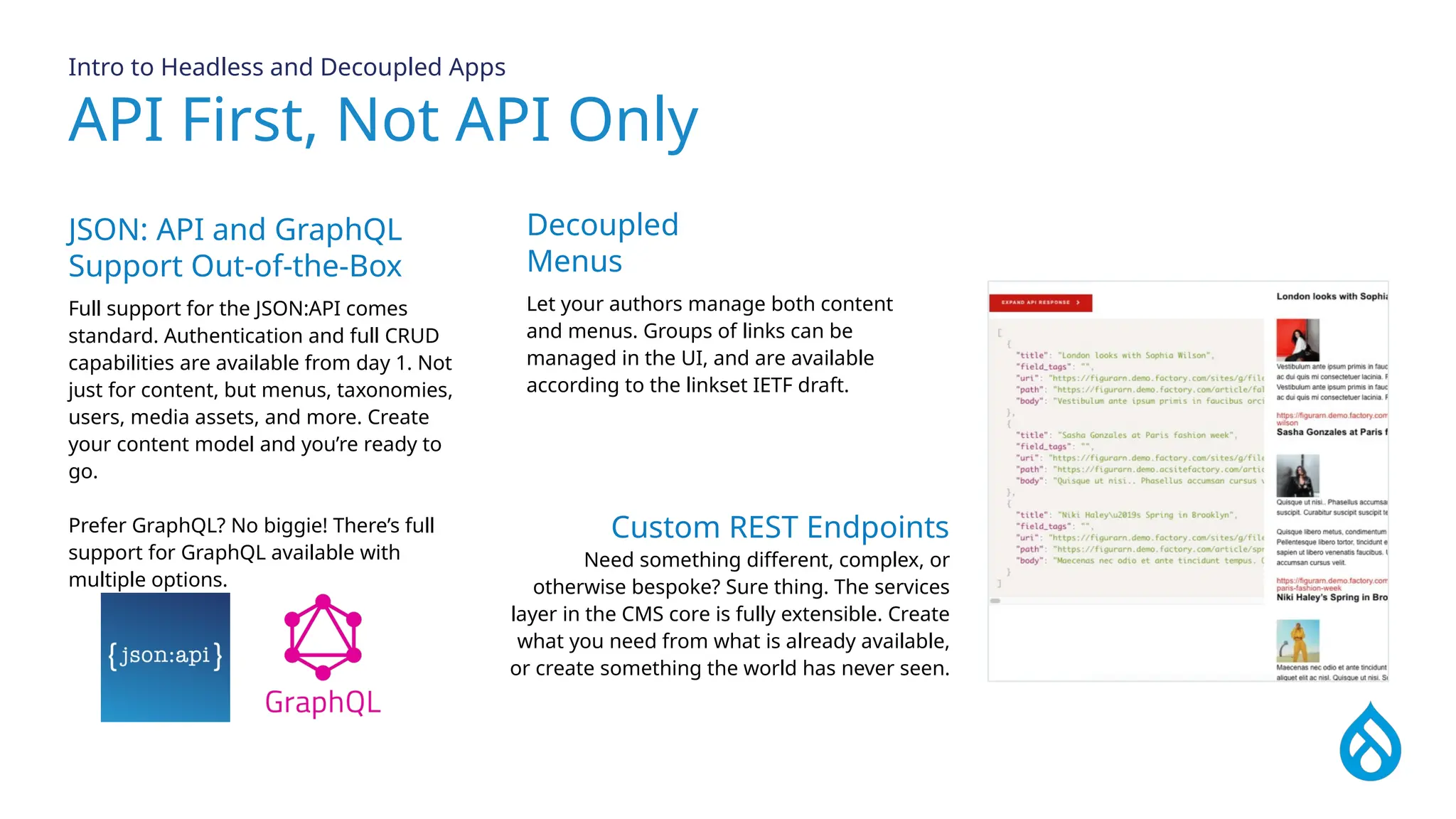 API First, Not API Only
Intro to Headless and Decoupled Apps
JSON: API and GraphQL
Support Out-of-the-Box
Full support for the JSON:API comes
standard. Authentication and full CRUD
capabilities are available from day 1. Not
just for content, but menus, taxonomies,
users, media assets, and more. Create
your content model and you’re ready to
go.
Prefer GraphQL? No biggie! There’s full
support for GraphQL available with
multiple options.
Decoupled
Menus
Let your authors manage both content
and menus. Groups of links can be
managed in the UI, and are available
according to the linkset IETF draft.
Custom REST Endpoints
Need something different, complex, or
otherwise bespoke? Sure thing. The services
layer in the CMS core is fully extensible. Create
what you need from what is already available,
or create something the world has never seen.
 