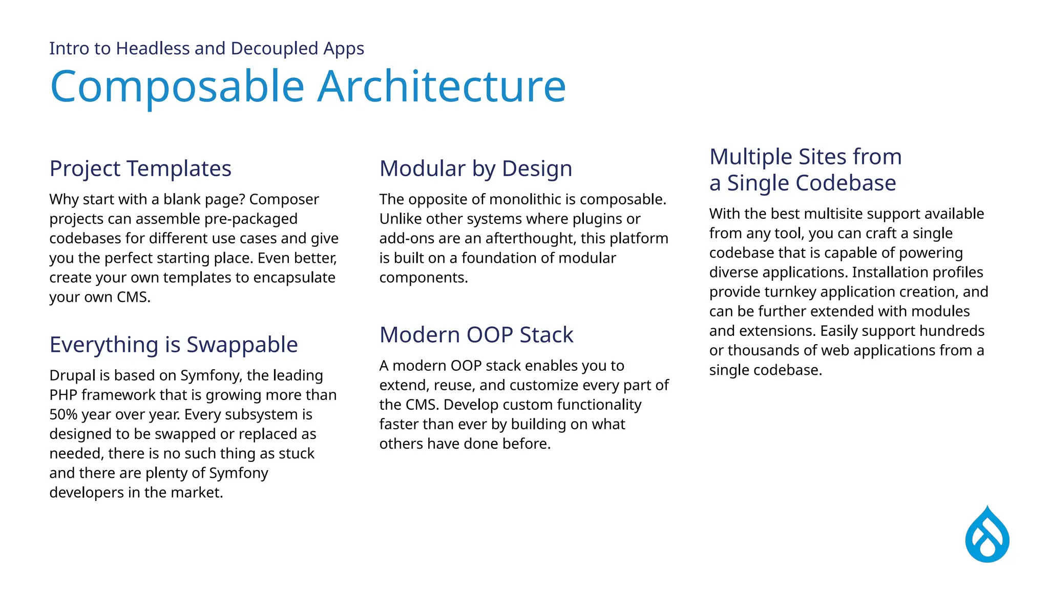 Composable Architecture
Intro to Headless and Decoupled Apps
Project Templates
Why start with a blank page? Composer
projects can assemble pre-packaged
codebases for different use cases and give
you the perfect starting place. Even better,
create your own templates to encapsulate
your own CMS.
Multiple Sites from
a Single Codebase
With the best multisite support available
from any tool, you can craft a single
codebase that is capable of powering
diverse applications. Installation profiles
provide turnkey application creation, and
can be further extended with modules
and extensions. Easily support hundreds
or thousands of web applications from a
single codebase.
Modular by Design
The opposite of monolithic is composable.
Unlike other systems where plugins or
add-ons are an afterthought, this platform
is built on a foundation of modular
components.
Everything is Swappable
Drupal is based on Symfony, the leading
PHP framework that is growing more than
50% year over year. Every subsystem is
designed to be swapped or replaced as
needed, there is no such thing as stuck
and there are plenty of Symfony
developers in the market.
Modern OOP Stack
A modern OOP stack enables you to
extend, reuse, and customize every part of
the CMS. Develop custom functionality
faster than ever by building on what
others have done before.
 