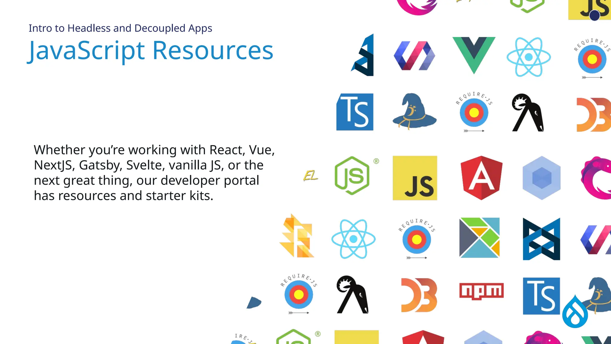 JavaScript Resources
API first, not API only
Whether you’re working with React, Vue,
NextJS, Gatsby, Svelte, vanilla JS, or the
next great thing, our developer portal
has resources and starter kits.
Intro to Headless and Decoupled Apps
 