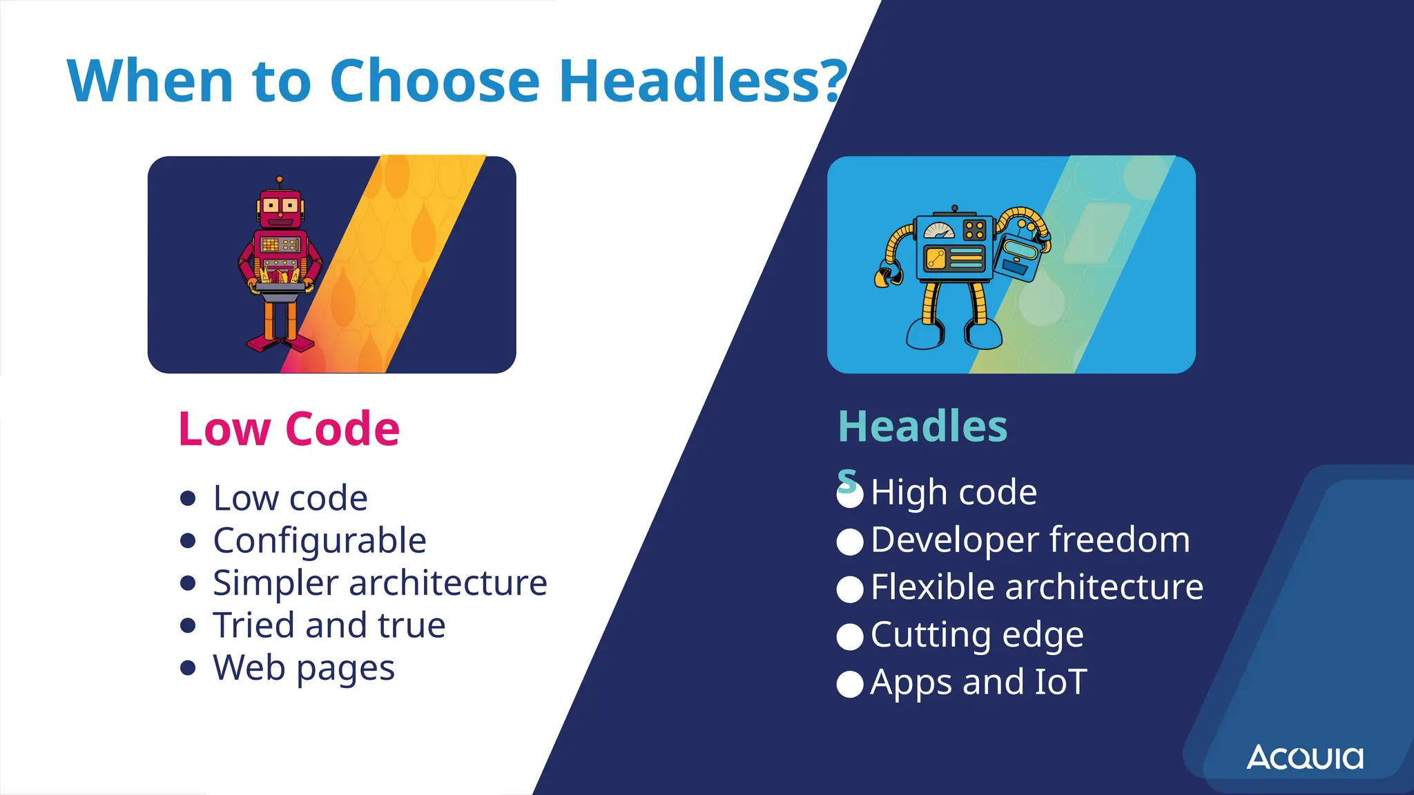 When to Choose Headless?
● Low code
● Configurable
● Simpler architecture
● Tried and true
● Web pages
●High code
●Developer freedom
●Flexible architecture
●Cutting edge
●Apps and IoT
Low Code Headles
s
 