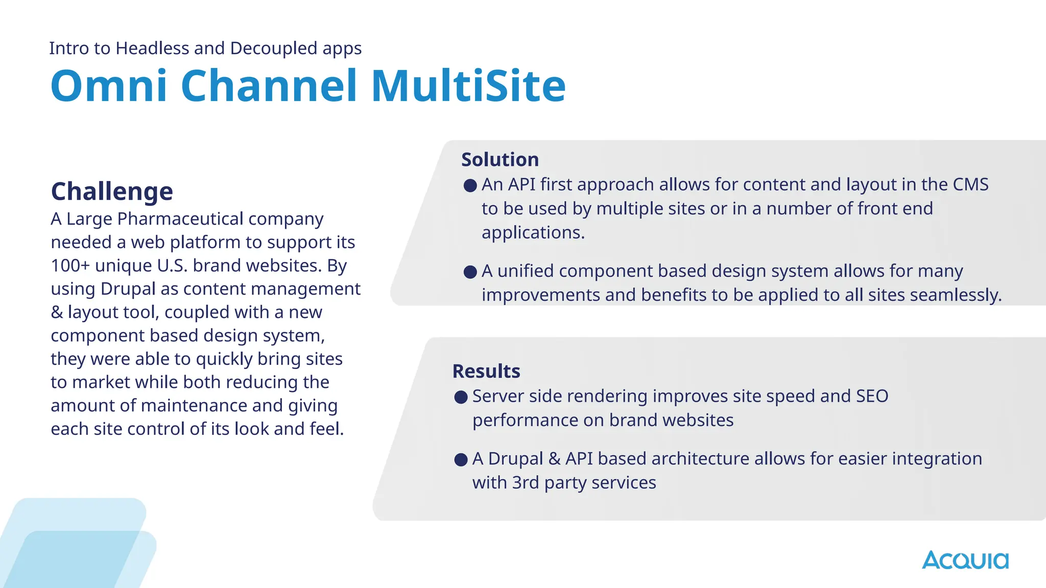 Omni Channel MultiSite
Intro to Headless and Decoupled apps
Challenge
A Large Pharmaceutical company
needed a web platform to support its
100+ unique U.S. brand websites. By
using Drupal as content management
& layout tool, coupled with a new
component based design system,
they were able to quickly bring sites
to market while both reducing the
amount of maintenance and giving
each site control of its look and feel.
Results
● Server side rendering improves site speed and SEO
performance on brand websites
● A Drupal & API based architecture allows for easier integration
with 3rd party services
Solution
● An API first approach allows for content and layout in the CMS
to be used by multiple sites or in a number of front end
applications.
● A unified component based design system allows for many
improvements and benefits to be applied to all sites seamlessly.
 