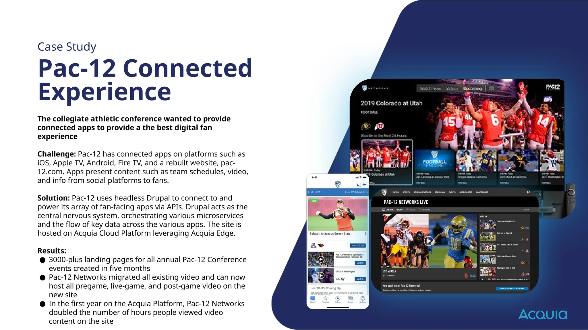 The collegiate athletic conference wanted to provide
connected apps to provide a the best digital fan
experience
Challenge: Pac-12 has connected apps on platforms such as
iOS, Apple TV, Android, Fire TV, and a rebuilt website, pac-
12.com. Apps present content such as team schedules, video,
and info from social platforms to fans.
Solution: Pac-12 uses headless Drupal to connect to and
power its array of fan-facing apps via APIs. Drupal acts as the
central nervous system, orchestrating various microservices
and the flow of key data across the various apps. The site is
hosted on Acquia Cloud Platform leveraging Acquia Edge.
Results:
● 3000-plus landing pages for all annual Pac-12 Conference
events created in five months
● Pac-12 Networks migrated all existing video and can now
host all pregame, live-game, and post-game video on the
new site
● In the first year on the Acquia Platform, Pac-12 Networks
doubled the number of hours people viewed video
content on the site
Case Study
Pac-12 Connected
Experience
 