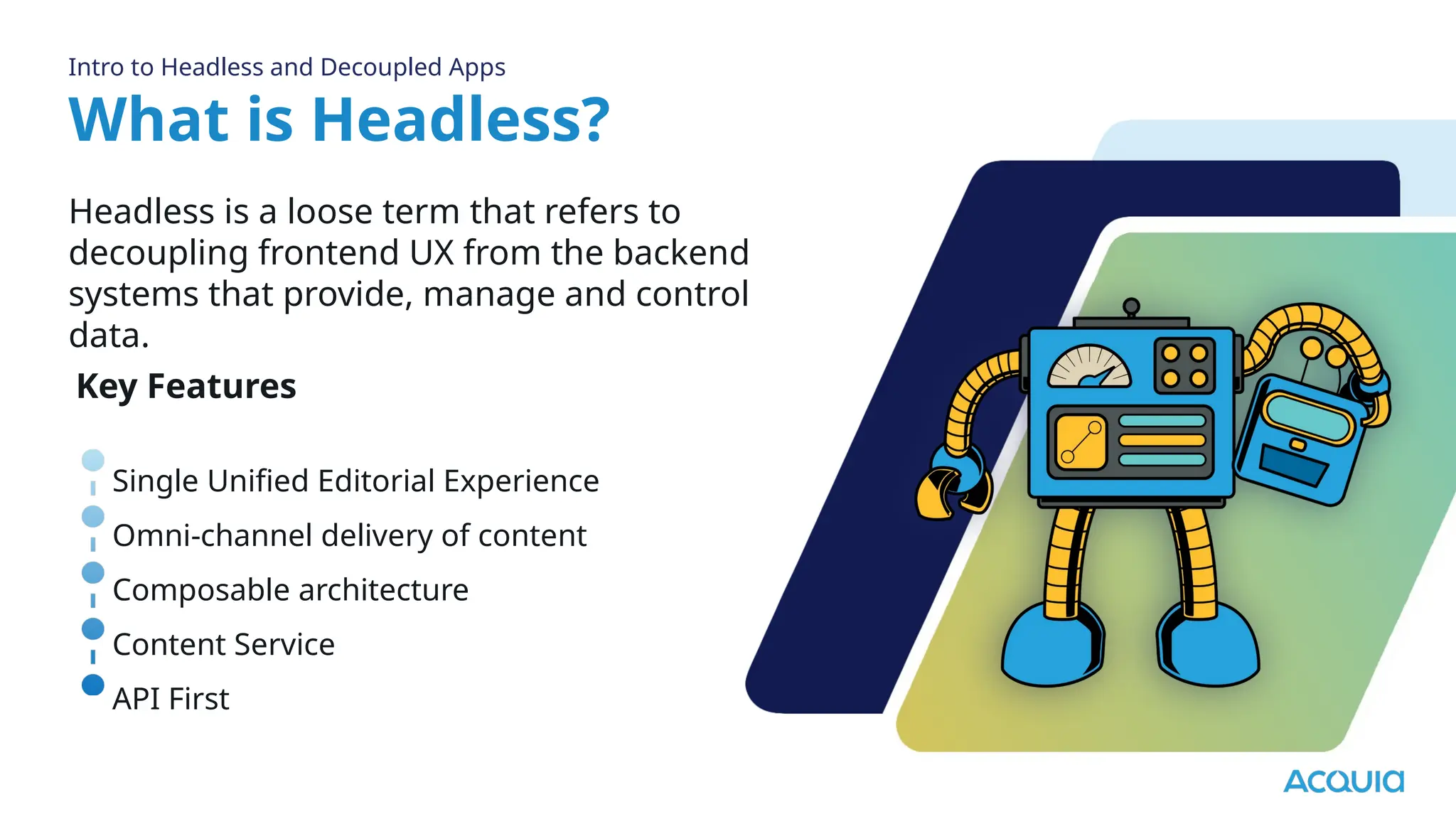 What is Headless?
Headless is a loose term that refers to
decoupling frontend UX from the backend
systems that provide, manage and control
data.
Intro to Headless and Decoupled Apps
Key Features
Single Unified Editorial Experience
Omni-channel delivery of content
Composable architecture
Content Service
API First
 
