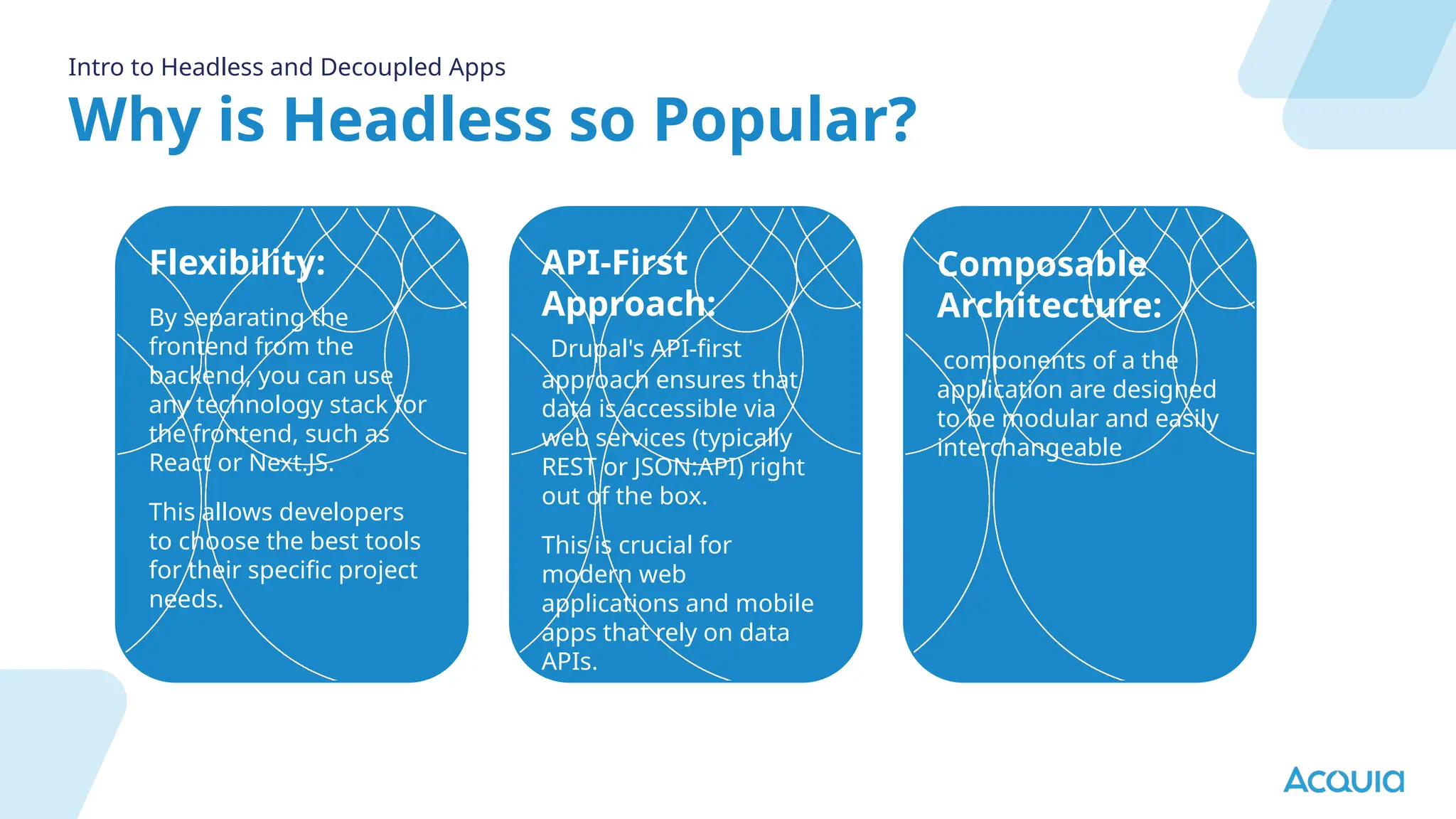 Why is Headless so Popular?
Intro to Headless and Decoupled Apps
Flexibility:
By separating the
frontend from the
backend, you can use
any technology stack for
the frontend, such as
React or Next.JS.
This allows developers
to choose the best tools
for their specific project
needs.
API-First
Approach:
Drupal's API-first
approach ensures that
data is accessible via
web services (typically
REST or JSON:API) right
out of the box.
This is crucial for
modern web
applications and mobile
apps that rely on data
APIs.
Composable
Architecture:
components of a the
application are designed
to be modular and easily
interchangeable
 