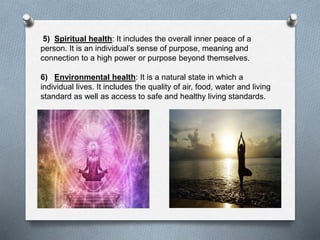5) Spiritual health: It includes the overall inner peace of a
person. It is an individual’s sense of purpose, meaning and
connection to a high power or purpose beyond themselves.
6) Environmental health: It is a natural state in which a
individual lives. It includes the quality of air, food, water and living
standard as well as access to safe and healthy living standards.
 