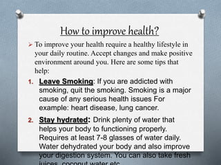How to improve health?
 To improve your health require a healthy lifestyle in
your daily routine. Accept changes and make positive
environment around you. Here are some tips that
help:
1. Leave Smoking: If you are addicted with
smoking, quit the smoking. Smoking is a major
cause of any serious health issues For
example: heart disease, lung cancer.
2. Stay hydrated: Drink plenty of water that
helps your body to functioning properly.
Requires at least 7-8 glasses of water daily.
Water dehydrated your body and also improve
your digestion system. You can also take fresh
 