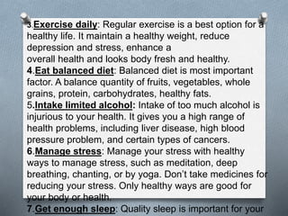 3.Exercise daily: Regular exercise is a best option for a
healthy life. It maintain a healthy weight, reduce
depression and stress, enhance a
overall health and looks body fresh and healthy.
4.Eat balanced diet: Balanced diet is most important
factor. A balance quantity of fruits, vegetables, whole
grains, protein, carbohydrates, healthy fats.
5.Intake limited alcohol: Intake of too much alcohol is
injurious to your health. It gives you a high range of
health problems, including liver disease, high blood
pressure problem, and certain types of cancers.
6.Manage stress: Manage your stress with healthy
ways to manage stress, such as meditation, deep
breathing, chanting, or by yoga. Don’t take medicines for
reducing your stress. Only healthy ways are good for
your body or health.
7.Get enough sleep: Quality sleep is important for your
 