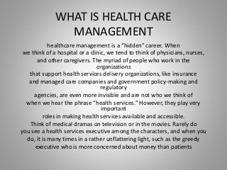 WHAT IS HEALTH CARE
MANAGEMENT
healthcare management is a “hidden” career. When
we think of a hospital or a clinic, we tend to think of physicians, nurses,
and other caregivers. The myriad of people who work in the
organizations
that support health services delivery organizations, like insurance
and managed care companies and government policy-making and
regulatory
agencies, are even more invisible and are not who we think of
when we hear the phrase “health services.” However, they play very
important
roles in making health services available and accessible.
Think of medical dramas on television or in the movies. Rarely do
you see a health services executive among the characters, and when you
do, it is many times in a rather unflattering light, such as the greedy
executive who is more concerned about money than patients
 