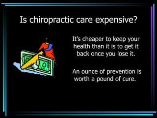 Is chiropractic care expensive? It’s cheaper to keep your health than it is to get it back once you lose it. An ounce of prevention is worth a pound of cure.  