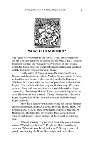 ©1992, 2008 T. Sheil & A. Sheil All Rights reserved   1




                What is Heathenism?
The Pagan Revival began in the 1960s. It saw the resurgence of
the pre-Christian religions of Europe and the Middle East. Modern
Paganism includes the revived Mystery Schools of the Hellenic
world, the Celtic religions of ancient Europe, Ireland and Scotland,
and the European religion known as Wicca.
         On the edges of Paganism came the recovery of Norse,
German and Anglo-Saxon beliefs. Modern Pagans tried to fit them
within their own format. Others decided to take the Germanic
beliefs on their own merits, exclusive of precedents set by modern
Pagans. The result is a distinct religion which is very different in
purpose, flavor and structure from the ways of the modern Pagan
community. To distinguish itself from conventional Paganism, the
term AHeathenism@ was adopted. Though Heathenism is indeed a
Pagan religion, it is distinct as a unique entity under the larger
Pagan umbrella.
         There have been several names coined for various Heathen
groups: Hedenskap, Asatru, Odinism, Thorism, Theod, Troth, Der
Urglaawe, etc. Most of these terms relate to specific branches of
Heathenism. The term, that covers all of them is Heathenism.
Though each branch is itself distinct. all have much in common
than.
         When discussing religion, most folks anticipate questions
such as AWhat do you believe?” People are ill-prepared for the
question: AWhat will your belief do for me?@ Seeing a bunch of
people worshipping old Norse Gods might look more like a
 