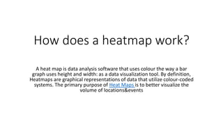 How does a heatmap work?
A heat map is data analysis software that uses colour the way a bar
graph uses height and width: as a data visualization tool. By definition,
Heatmaps are graphical representations of data that utilize colour-coded
systems. The primary purpose of Heat Maps is to better visualize the
volume of locations&events
 