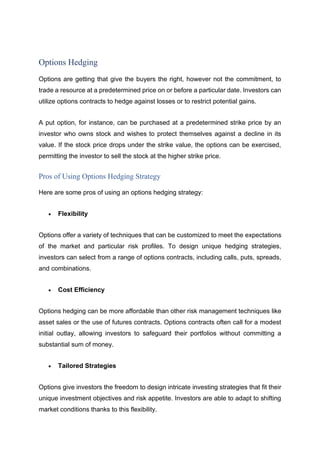 Options Hedging
Options are getting that give the buyers the right, however not the commitment, to
trade a resource at a predetermined price on or before a particular date. Investors can
utilize options contracts to hedge against losses or to restrict potential gains.
A put option, for instance, can be purchased at a predetermined strike price by an
investor who owns stock and wishes to protect themselves against a decline in its
value. If the stock price drops under the strike value, the options can be exercised,
permitting the investor to sell the stock at the higher strike price.
Pros of Using Options Hedging Strategy
Here are some pros of using an options hedging strategy:
• Flexibility
Options offer a variety of techniques that can be customized to meet the expectations
of the market and particular risk profiles. To design unique hedging strategies,
investors can select from a range of options contracts, including calls, puts, spreads,
and combinations.
• Cost Efficiency
Options hedging can be more affordable than other risk management techniques like
asset sales or the use of futures contracts. Options contracts often call for a modest
initial outlay, allowing investors to safeguard their portfolios without committing a
substantial sum of money.
• Tailored Strategies
Options give investors the freedom to design intricate investing strategies that fit their
unique investment objectives and risk appetite. Investors are able to adapt to shifting
market conditions thanks to this flexibility.
 