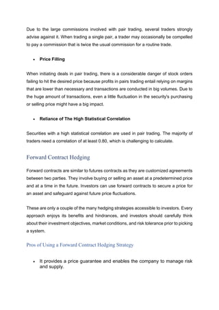 Due to the large commissions involved with pair trading, several traders strongly
advise against it. When trading a single pair, a trader may occasionally be compelled
to pay a commission that is twice the usual commission for a routine trade.
• Price Filling
When initiating deals in pair trading, there is a considerable danger of stock orders
failing to hit the desired price because profits in pairs trading entail relying on margins
that are lower than necessary and transactions are conducted in big volumes. Due to
the huge amount of transactions, even a little fluctuation in the security's purchasing
or selling price might have a big impact.
• Reliance of The High Statistical Correlation
Securities with a high statistical correlation are used in pair trading. The majority of
traders need a correlation of at least 0.80, which is challenging to calculate.
Forward Contract Hedging
Forward contracts are similar to futures contracts as they are customized agreements
between two parties. They involve buying or selling an asset at a predetermined price
and at a time in the future. Investors can use forward contracts to secure a price for
an asset and safeguard against future price fluctuations.
These are only a couple of the many hedging strategies accessible to investors. Every
approach enjoys its benefits and hindrances, and investors should carefully think
about their investment objectives, market conditions, and risk tolerance prior to picking
a system.
Pros of Using a Forward Contract Hedging Strategy
• It provides a price guarantee and enables the company to manage risk
and supply.
 