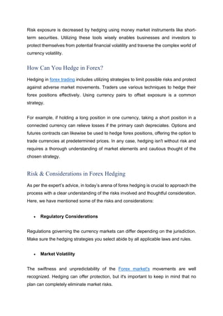 Risk exposure is decreased by hedging using money market instruments like short-
term securities. Utilizing these tools wisely enables businesses and investors to
protect themselves from potential financial volatility and traverse the complex world of
currency volatility.
How Can You Hedge in Forex?
Hedging in forex trading includes utilizing strategies to limit possible risks and protect
against adverse market movements. Traders use various techniques to hedge their
forex positions effectively. Using currency pairs to offset exposure is a common
strategy.
For example, if holding a long position in one currency, taking a short position in a
connected currency can relieve losses if the primary cash depreciates. Options and
futures contracts can likewise be used to hedge forex positions, offering the option to
trade currencies at predetermined prices. In any case, hedging isn't without risk and
requires a thorough understanding of market elements and cautious thought of the
chosen strategy.
Risk & Considerations in Forex Hedging
As per the expert’s advice, in today’s arena of forex hedging is crucial to approach the
process with a clear understanding of the risks involved and thoughtful consideration.
Here, we have mentioned some of the risks and considerations:
• Regulatory Considerations
Regulations governing the currency markets can differ depending on the jurisdiction.
Make sure the hedging strategies you select abide by all applicable laws and rules.
• Market Volatility
The swiftness and unpredictability of the Forex market's movements are well
recognized. Hedging can offer protection, but it's important to keep in mind that no
plan can completely eliminate market risks.
 