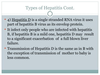 Types of Hepatitis Cont. 4)  Hepatitis D  is a single stranded RNA virus it uses part of hepatitis B virus as its envelop protein. It infect only people who are infected with hepatitis B, if hepatitis B is a mild one, hepatitis D may  result to a significant exacerbation  of  a full blown liver failure. Transmission of Hepatitis D is the same as in B with the exception of transmission of  mother to baby is less common. 