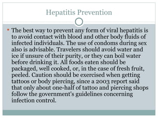Hepatitis Prevention The best way to prevent any form of viral hepatitis is to avoid contact with blood and other body fluids of infected individuals. The use of condoms during sex also is advisable. Travelers should avoid water and ice if unsure of their purity, or they can boil water before drinking it. All foods eaten should be packaged, well cooked, or, in the case of fresh fruit, peeled. Caution should be exercised when getting tattoos or body piercing, since a 2003 report said that only about one-half of tattoo and piercing shops follow the government's guidelines concerning infection control. 