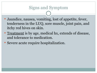 Signs and Symptom Jaundice, nausea, vomiting, lost of appetite, fever, tenderness in the LUQ, sore muscle, joint pain, and itchy red hives on skin. Treatment  is by age, medical hx, extends of disease, and tolerance to medication. Severe acute require hospitalization. 