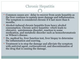 Chronic Hepatitis Common causes are:  delay to recover from acute hepatitis as the liver continue to sustain more damage and inflammation. The symptom is considered chronic if it last more than 6 months. Alcohol-induced chronic hepatitis from heavy alcohol consumption. Chronic active hepatitis- which leads to chirosive,  autoimmune disorder, reaction to some medication, and metabolic disorder such as hemochromatosis or Wilson’s disease. Dx, medical hx, liver function test, liver biopsy to determine the inflammation and scarring. Treatment is to stop the damage and alleviate the symptom with antiviral agent, cortiscosteroid, and discontinuation of the drug that is causing the damage. 