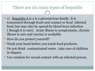 There are six main types of hepatitis 1)  Hepatitis A  is a is a picornavirus family. It is transmited through fecal-oral contact or fecal  infected food, but may also be spread by blood born infection ( though it is rare).  Acute illness is symptomatic, chronic illness is rare and vaccine is avaliable. How do you protect yourself?  Wash your hand before you touch food products. Do not drink  contaminated water , take care of children in diapers Use condom for sexual contact with an infected person. 