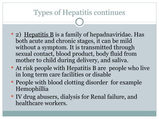 Types of Hepatitis continues 2)  Hepatitis B  is a family of hepadnaviridae. Has both acute and chronic stages, it can be mild without a symptom. It is transmitted through sexual contact, blood product, body fluid from mother to child during delivery, and saliva. At risk people with Hepatitis B are  people who live in long term care facilities or disable People with blood clotting disorder  for example Hemophillia IV drug abusers, dialysis for Renal failure, and healthcare workers. 