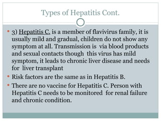 Types of Hepatitis Cont. 3)  Hepatitis C.  is a member of flavivirus family, it is usually mild and gradual, children do not show any symptom at all. Transmission is  via blood products and sexual contacts though  this virus has mild symptom, it leads to chronic liver disease and needs for  liver transplant Risk factors are the same as in Hepatitis B. There are no vaccine for Hepatitis C. Person with Hepatitis C needs to be monitored  for renal failure and chronic condition.  