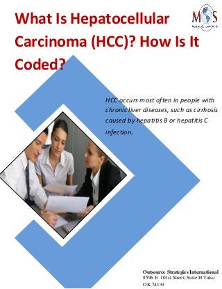 What Is Hepatocellular
Carcinoma (HCC)? How Is It
Coded?
HCC occurs most often in people with
chronic liver diseases, such as cirrhosis
caused by hepatitis B or hepatitis C
infection.
Outsource Strategies International
8596 E. 101st Street, Suite H Tulsa
OK 74133
 