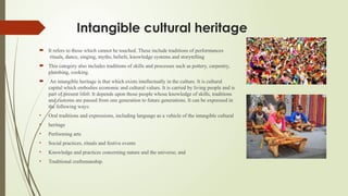 Intangible cultural heritage
 It refers to those which cannot be touched. These include traditions of performances
rituals, dance, singing, myths, beliefs, knowledge systems and storytelling
 This category also includes traditions of skills and processes such as pottery, carpentry,
plumbing, cooking.
 An intangible heritage is that which exists intellectually in the culture. It is cultural
capital which embodies economic and cultural values. It is carried by living people and is
part of present life0. It depends upon those people whose knowledge of skills, traditions
and customs are passed from one generation to future generations. It can be expressed in
the following ways:
• Oral traditions and expressions, including language as a vehicle of the intangible cultural
• heritage
• Performing arts
• Social practices, rituals and festive events
• Knowledge and practices concerning nature and the universe; and
• Traditional craftsmanship.
 
