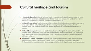 Cultural heritage and tourism
 Economic Benefits: Cultural heritage tourism can generate significant revenue for local
communities and national economies. This revenue can be used to fund conservation
efforts, support local businesses, and improve infrastructure.
 Cultural Preservation: Tourism can provide an incentive for local communities to preserve
and protect their cultural heritage. By showcasing their cultural heritage, local
communities can demonstrate its value and importance, both to themselves and to
visitors.
 Cultural Exchange: Tourism can facilitate cultural exchange between visitors and local
communities, promoting cross-cultural understanding and appreciation. This exchange
can help break down stereotypes and foster greater empathy and respect between
different cultures.
 Promoting Cultural Awareness: Tourism can raise awareness about the importance of
cultural heritage and promote its conservation. By experiencing cultural heritage
firsthand, visitors can develop a deeper appreciation for its significance and importance.
 