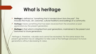 What is heritage
 Heritage is defined as “something that is handed down from the past”. This
includes the music, art, costumes, cultural traditions and buildings of a community
 Heritage means something that has been received from the ancestors or past
generations by the present generation.
 Heritage is that which is inherited from past generations, maintained in the present and
bestowed to future generations
Heritage is, therefore, valuable and cannot be recreated. For the same reason the
present generation has an obligation to take care of the heritage and pass it to future
generations without decreasing its value.
 