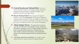  Central Karakoram National Park: The area is
also an important stopover for migrating birds and home to
endangered mammal species, including markhor, snow
leopard, musk deer marcopolo sheep.
 Deosai National Park 'Deosai' means 'the land of
Giants' in Urdu. The Balti people call this place 'Ghabiarsa'
'summer's place' because it is only accessible in summer. It is
well known for its rich flora and fauna .In spring, it is covered
by sweeps of wildflowers and a wide variety of butterflies
 Ziarat Juniper Forset : The large forest is home to
trees that are believed to be thousands of years old, but the
ecosystem is in danger in view of climate change. The area is
home to the Balochistan black bear, Himalayan brown
bear, markhor, numerous bird species, and several plant
species with medicinal properties that are used by the local
people
 Salt Range and Khewra Salt Mine: the world's second
largest salt mine, located in Khewra, Punjab, Pakistan
 