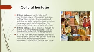 Cultural heritage
 Cultural heritage is traditional style of
architecture, places of worships, inscriptions,
pottery, coins, dance, drama, music and
paintings comprise cultural heritage. Literature,
languages, food habitats, dressing styles,
housing, festivals are part of cultural heritage
 Cultural heritages are in existence through the
active involvement of groups of people, so
communities, institutions, and organizations.
 It is in the form of human creation. They reﬂect
the way of life of those who created them and
value them. Examples are structures,
monuments, manuscripts, artwork, and books
 