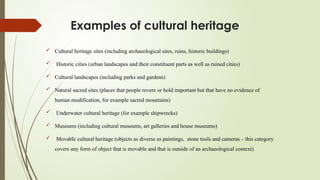 Examples of cultural heritage
 Cultural heritage sites (including archaeological sites, ruins, historic buildings)
 Historic cities (urban landscapes and their constituent parts as well as ruined cities)
 Cultural landscapes (including parks and gardens)
 Natural sacred sites (places that people revere or hold important but that have no evidence of
human modification, for example sacred mountains)
 Underwater cultural heritage (for example shipwrecks)
 Museums (including cultural museums, art galleries and house museums)
 Movable cultural heritage (objects as diverse as paintings, stone tools and cameras – this category
covers any form of object that is movable and that is outside of an archaeological context)
 