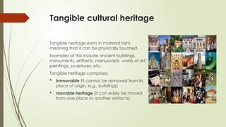 Tangible cultural heritage
Tangible heritage exists in material form,
meaning that it can be physically touched.
Examples of this include ancient buildings,
monuments, artifacts, manuscripts works of art,
paintings, sculptures, etc.
Tangible heritage comprises:
 immovable (it cannot be removed from its
place of origin, e.g., buildings)
 movable heritage (it can easily be moved
from one place to another artifacts).
 