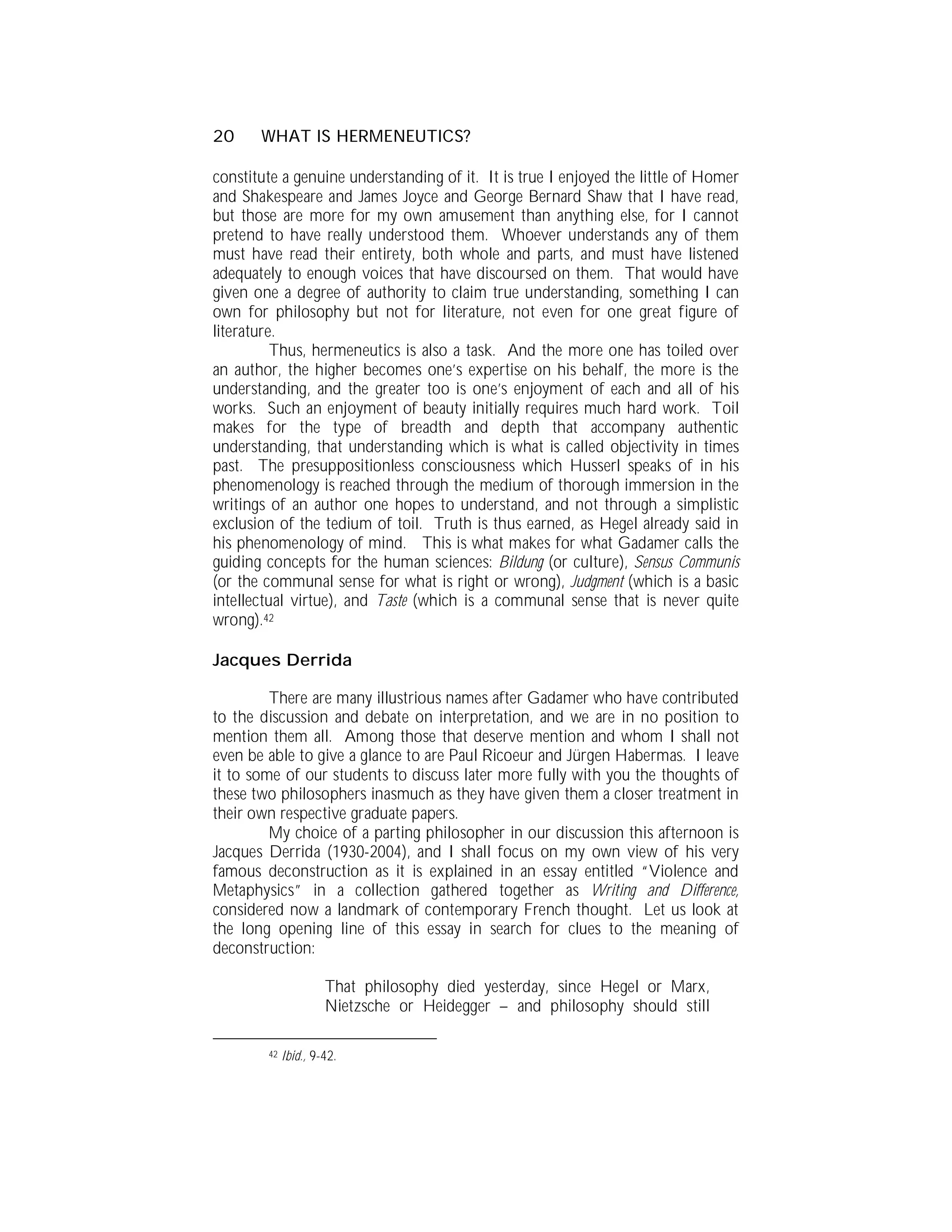 20     WHAT IS HERMENEUTICS?

constitute a genuine understanding of it. It is true I enjoyed the little of Homer
and Shakespeare and James Joyce and George Bernard Shaw that I have read,
but those are more for my own amusement than anything else, for I cannot
pretend to have really understood them. Whoever understands any of them
must have read their entirety, both whole and parts, and must have listened
adequately to enough voices that have discoursed on them. That would have
given one a degree of authority to claim true understanding, something I can
own for philosophy but not for literature, not even for one great figure of
literature.
          Thus, hermeneutics is also a task. And the more one has toiled over
an author, the higher becomes one’s expertise on his behalf, the more is the
understanding, and the greater too is one’s enjoyment of each and all of his
works. Such an enjoyment of beauty initially requires much hard work. Toil
makes for the type of breadth and depth that accompany authentic
understanding, that understanding which is what is called objectivity in times
past. The presuppositionless consciousness which Husserl speaks of in his
phenomenology is reached through the medium of thorough immersion in the
writings of an author one hopes to understand, and not through a simplistic
exclusion of the tedium of toil. Truth is thus earned, as Hegel already said in
his phenomenology of mind. This is what makes for what Gadamer calls the
guiding concepts for the human sciences: Bildung (or culture), Sensus Communis
(or the communal sense for what is right or wrong), Judgment (which is a basic
intellectual virtue), and Taste (which is a communal sense that is never quite
wrong).42

Jacques Derrida

         There are many illustrious names after Gadamer who have contributed
to the discussion and debate on interpretation, and we are in no position to
mention them all. Among those that deserve mention and whom I shall not
even be able to give a glance to are Paul Ricoeur and Jürgen Habermas. I leave
it to some of our students to discuss later more fully with you the thoughts of
these two philosophers inasmuch as they have given them a closer treatment in
their own respective graduate papers.
         My choice of a parting philosopher in our discussion this afternoon is
Jacques Derrida (1930-2004), and I shall focus on my own view of his very
famous deconstruction as it is explained in an essay entitled “Violence and
Metaphysics” in a collection gathered together as Writing and Difference,
considered now a landmark of contemporary French thought. Let us look at
the long opening line of this essay in search for clues to the meaning of
deconstruction:

                      That philosophy died yesterday, since Hegel or Marx,
                      Nietzsche or Heidegger – and philosophy should still

        42   Ibid., 9-42.
 
