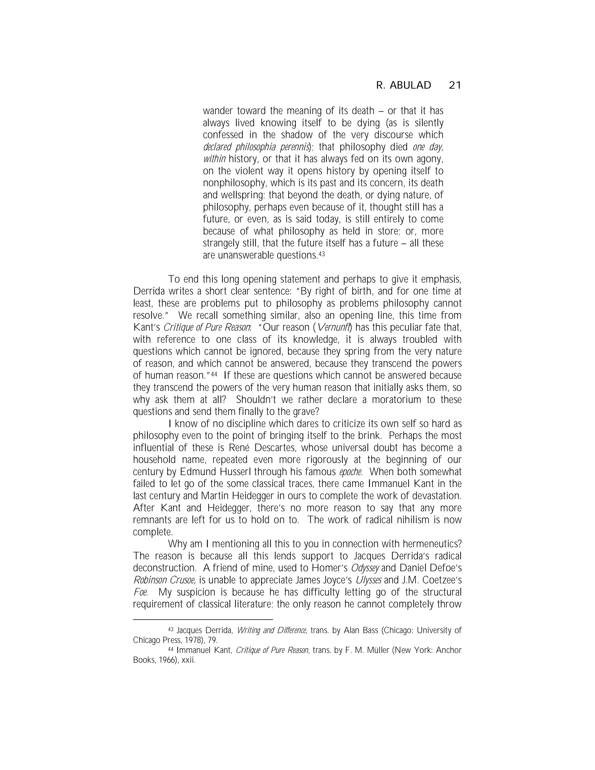 R. ABULAD             21

                    wander toward the meaning of its death – or that it has
                    always lived knowing itself to be dying (as is silently
                    confessed in the shadow of the very discourse which
                    declared philosophia perennis); that philosophy died one day,
                    within history, or that it has always fed on its own agony,
                    on the violent way it opens history by opening itself to
                    nonphilosophy, which is its past and its concern, its death
                    and wellspring; that beyond the death, or dying nature, of
                    philosophy, perhaps even because of it, thought still has a
                    future, or even, as is said today, is still entirely to come
                    because of what philosophy as held in store; or, more
                    strangely still, that the future itself has a future – all these
                    are unanswerable questions.43

         To end this long opening statement and perhaps to give it emphasis,
Derrida writes a short clear sentence: “By right of birth, and for one time at
least, these are problems put to philosophy as problems philosophy cannot
resolve.” We recall something similar, also an opening line, this time from
Kant’s Critique of Pure Reason: “Our reason (Vernunft) has this peculiar fate that,
with reference to one class of its knowledge, it is always troubled with
questions which cannot be ignored, because they spring from the very nature
of reason, and which cannot be answered, because they transcend the powers
of human reason.”44 If these are questions which cannot be answered because
they transcend the powers of the very human reason that initially asks them, so
why ask them at all? Shouldn’t we rather declare a moratorium to these
questions and send them finally to the grave?
         I know of no discipline which dares to criticize its own self so hard as
philosophy even to the point of bringing itself to the brink. Perhaps the most
influential of these is René Descartes, whose universal doubt has become a
household name, repeated even more rigorously at the beginning of our
century by Edmund Husserl through his famous epoche. When both somewhat
failed to let go of the some classical traces, there came Immanuel Kant in the
last century and Martin Heidegger in ours to complete the work of devastation.
After Kant and Heidegger, there’s no more reason to say that any more
remnants are left for us to hold on to. The work of radical nihilism is now
complete.
         Why am I mentioning all this to you in connection with hermeneutics?
The reason is because all this lends support to Jacques Derrida’s radical
deconstruction. A friend of mine, used to Homer’s Odyssey and Daniel Defoe’s
Robinson Crusoe, is unable to appreciate James Joyce’s Ulysses and J.M. Coetzee’s
Foe. My suspicion is because he has difficulty letting go of the structural
requirement of classical literature; the only reason he cannot completely throw

         43 Jacques Derrida, Writing and Difference, trans. by Alan Bass (Chicago: University of
Chicago Press, 1978), 79.
         44 Immanuel Kant, Critique of Pure Reason, trans. by F. M. Müller (New York: Anchor
Books, 1966), xxii.
 