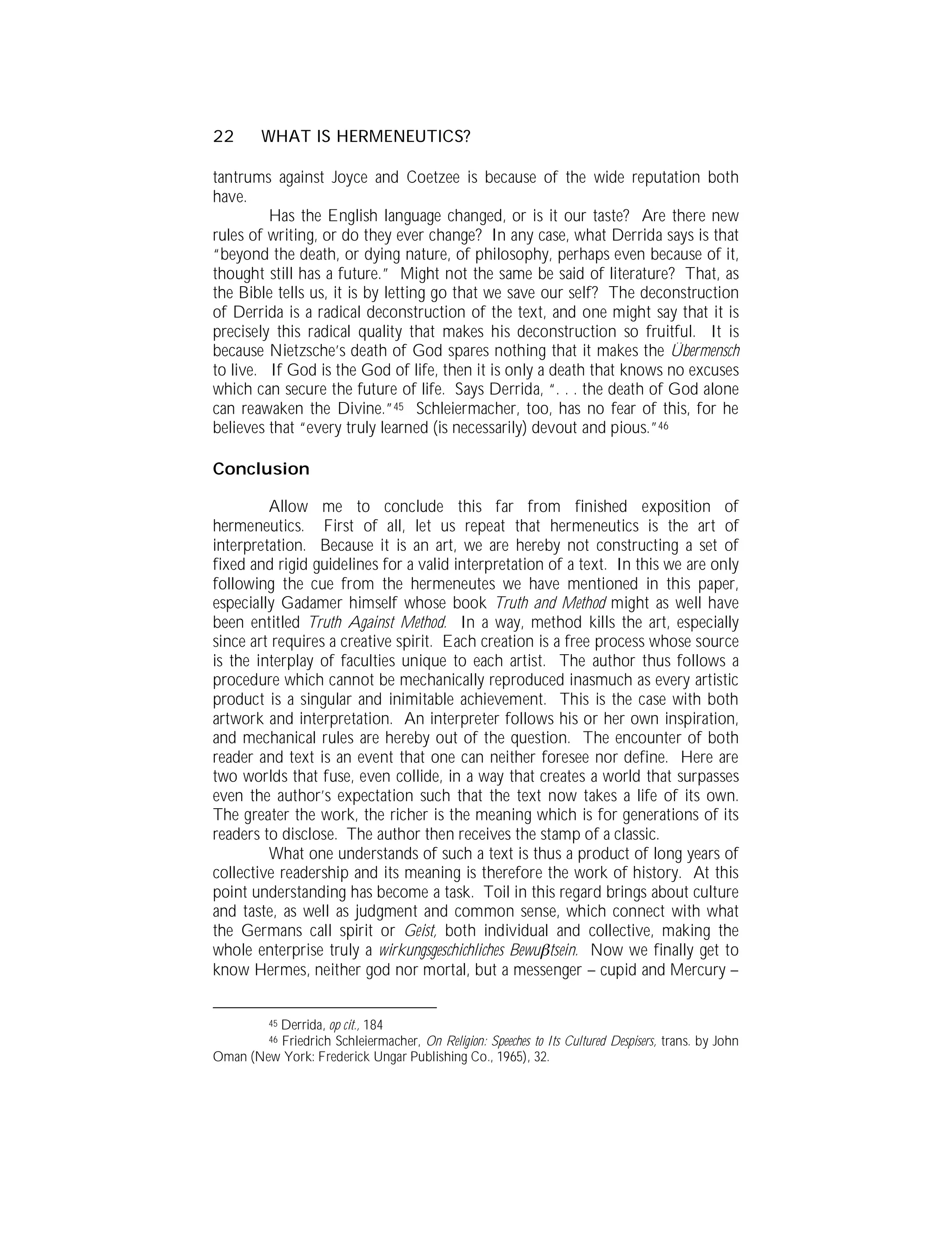 22       WHAT IS HERMENEUTICS?

tantrums against Joyce and Coetzee is because of the wide reputation both
have.
         Has the English language changed, or is it our taste? Are there new
rules of writing, or do they ever change? In any case, what Derrida says is that
“beyond the death, or dying nature, of philosophy, perhaps even because of it,
thought still has a future.” Might not the same be said of literature? That, as
the Bible tells us, it is by letting go that we save our self? The deconstruction
of Derrida is a radical deconstruction of the text, and one might say that it is
precisely this radical quality that makes his deconstruction so fruitful. It is
because Nietzsche’s death of God spares nothing that it makes the Übermensch
to live. If God is the God of life, then it is only a death that knows no excuses
which can secure the future of life. Says Derrida, “. . . the death of God alone
can reawaken the Divine.”45 Schleiermacher, too, has no fear of this, for he
believes that “every truly learned (is necessarily) devout and pious.”46

Conclusion

         Allow me to conclude this far from finished exposition of
hermeneutics. First of all, let us repeat that hermeneutics is the art of
interpretation. Because it is an art, we are hereby not constructing a set of
fixed and rigid guidelines for a valid interpretation of a text. In this we are only
following the cue from the hermeneutes we have mentioned in this paper,
especially Gadamer himself whose book Truth and Method might as well have
been entitled Truth Against Method. In a way, method kills the art, especially
since art requires a creative spirit. Each creation is a free process whose source
is the interplay of faculties unique to each artist. The author thus follows a
procedure which cannot be mechanically reproduced inasmuch as every artistic
product is a singular and inimitable achievement. This is the case with both
artwork and interpretation. An interpreter follows his or her own inspiration,
and mechanical rules are hereby out of the question. The encounter of both
reader and text is an event that one can neither foresee nor define. Here are
two worlds that fuse, even collide, in a way that creates a world that surpasses
even the author’s expectation such that the text now takes a life of its own.
The greater the work, the richer is the meaning which is for generations of its
readers to disclose. The author then receives the stamp of a classic.
         What one understands of such a text is thus a product of long years of
collective readership and its meaning is therefore the work of history. At this
point understanding has become a task. Toil in this regard brings about culture
and taste, as well as judgment and common sense, which connect with what
the Germans call spirit or Geist, both individual and collective, making the
whole enterprise truly a wirkungsgeschichliches Bewu tsein. Now we finally get to
know Hermes, neither god nor mortal, but a messenger – cupid and Mercury –


         Derrida, op cit., 184
          45

         Friedrich Schleiermacher, On Religion: Speeches to Its Cultured Despisers, trans. by John
          46
Oman (New York: Frederick Ungar Publishing Co., 1965), 32.
 