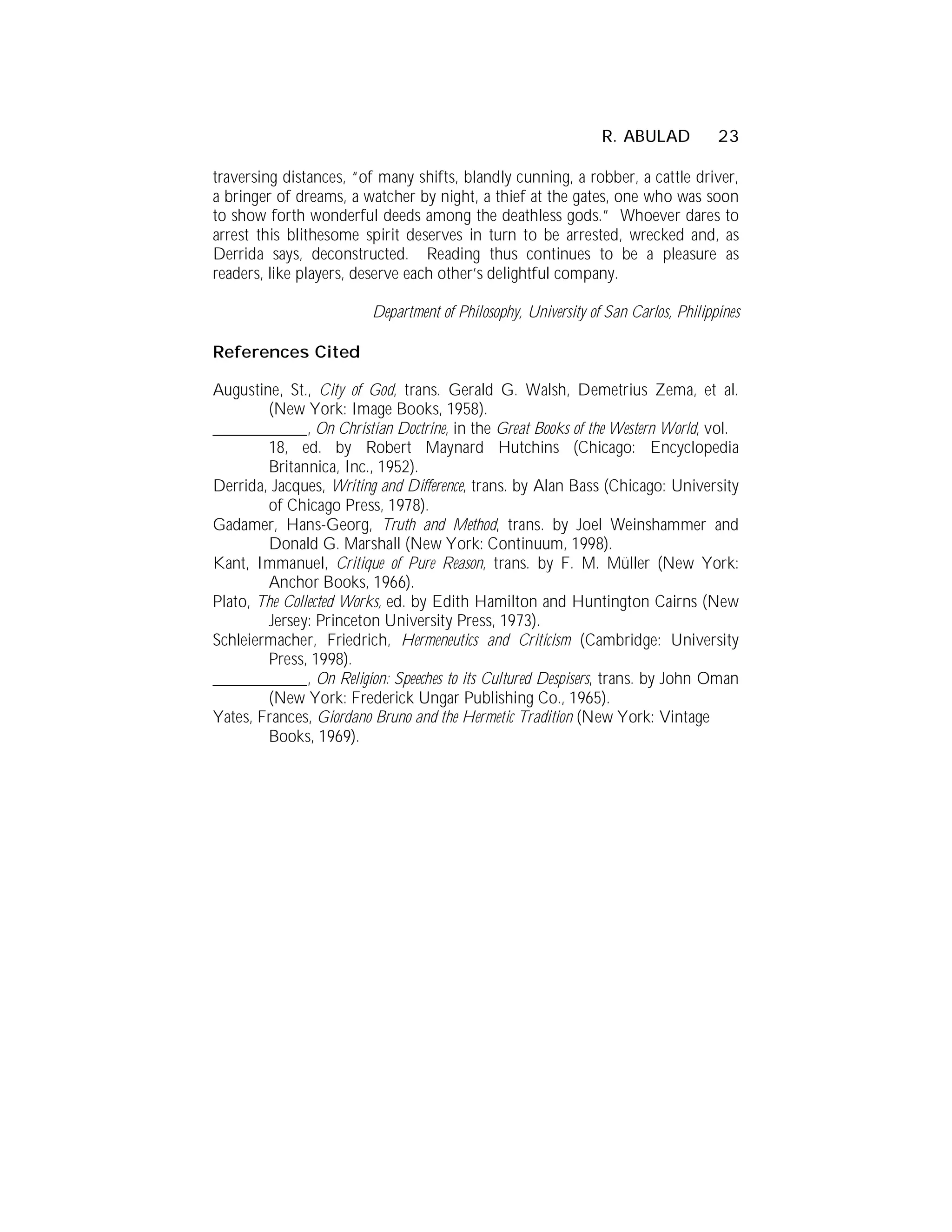 R. ABULAD           23

traversing distances, “of many shifts, blandly cunning, a robber, a cattle driver,
a bringer of dreams, a watcher by night, a thief at the gates, one who was soon
to show forth wonderful deeds among the deathless gods.” Whoever dares to
arrest this blithesome spirit deserves in turn to be arrested, wrecked and, as
Derrida says, deconstructed. Reading thus continues to be a pleasure as
readers, like players, deserve each other’s delightful company.

                        Department of Philosophy, University of San Carlos, Philippines

References Cited

Augustine, St., City of God, trans. Gerald G. Walsh, Demetrius Zema, et al.
        (New York: Image Books, 1958).
___________, On Christian Doctrine, in the Great Books of the Western World, vol.
        18, ed. by Robert Maynard Hutchins (Chicago: Encyclopedia
        Britannica, Inc., 1952).
Derrida, Jacques, Writing and Difference, trans. by Alan Bass (Chicago: University
        of Chicago Press, 1978).
Gadamer, Hans-Georg, Truth and Method, trans. by Joel Weinshammer and
        Donald G. Marshall (New York: Continuum, 1998).
Kant, Immanuel, Critique of Pure Reason, trans. by F. M. Müller (New York:
        Anchor Books, 1966).
Plato, The Collected Works, ed. by Edith Hamilton and Huntington Cairns (New
        Jersey: Princeton University Press, 1973).
Schleiermacher, Friedrich, Hermeneutics and Criticism (Cambridge: University
        Press, 1998).
___________, On Religion: Speeches to its Cultured Despisers, trans. by John Oman
        (New York: Frederick Ungar Publishing Co., 1965).
Yates, Frances, Giordano Bruno and the Hermetic Tradition (New York: Vintage
        Books, 1969).
 