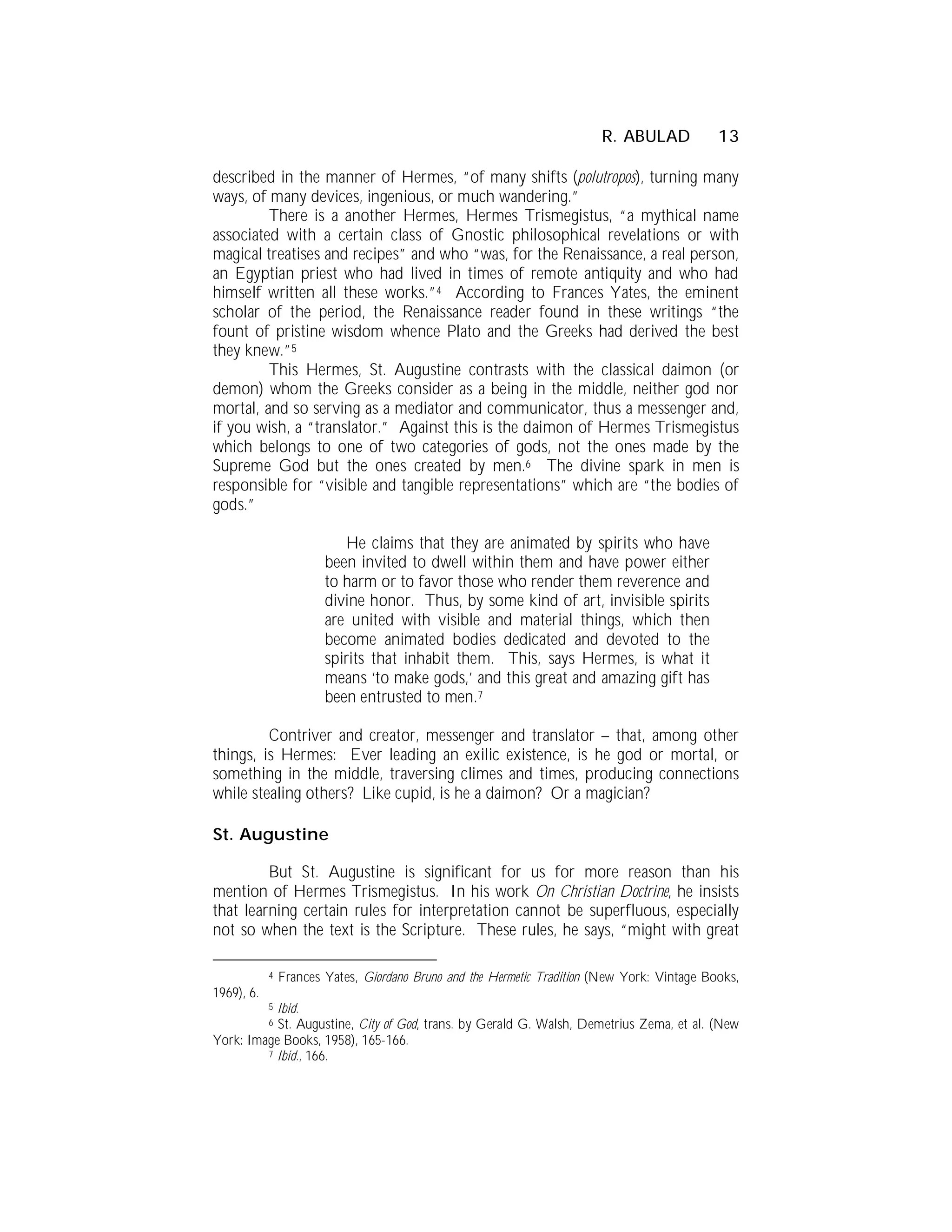 R. ABULAD            13

described in the manner of Hermes, “of many shifts (polutropos), turning many
ways, of many devices, ingenious, or much wandering.”
         There is a another Hermes, Hermes Trismegistus, “a mythical name
associated with a certain class of Gnostic philosophical revelations or with
magical treatises and recipes” and who “was, for the Renaissance, a real person,
an Egyptian priest who had lived in times of remote antiquity and who had
himself written all these works.”4 According to Frances Yates, the eminent
scholar of the period, the Renaissance reader found in these writings “the
fount of pristine wisdom whence Plato and the Greeks had derived the best
they knew.”5
         This Hermes, St. Augustine contrasts with the classical daimon (or
demon) whom the Greeks consider as a being in the middle, neither god nor
mortal, and so serving as a mediator and communicator, thus a messenger and,
if you wish, a “translator.” Against this is the daimon of Hermes Trismegistus
which belongs to one of two categories of gods, not the ones made by the
Supreme God but the ones created by men.6 The divine spark in men is
responsible for “visible and tangible representations” which are “the bodies of
gods.”

                           He claims that they are animated by spirits who have
                        been invited to dwell within them and have power either
                        to harm or to favor those who render them reverence and
                        divine honor. Thus, by some kind of art, invisible spirits
                        are united with visible and material things, which then
                        become animated bodies dedicated and devoted to the
                        spirits that inhabit them. This, says Hermes, is what it
                        means ‘to make gods,’ and this great and amazing gift has
                        been entrusted to men.7

         Contriver and creator, messenger and translator – that, among other
things, is Hermes: Ever leading an exilic existence, is he god or mortal, or
something in the middle, traversing climes and times, producing connections
while stealing others? Like cupid, is he a daimon? Or a magician?

St. Augustine

         But St. Augustine is significant for us for more reason than his
mention of Hermes Trismegistus. In his work On Christian Doctrine, he insists
that learning certain rules for interpretation cannot be superfluous, especially
not so when the text is the Scripture. These rules, he says, “might with great

            4   Frances Yates, Giordano Bruno and the Hermetic Tradition (New York: Vintage Books,
1969), 6.
           Ibid.
            5

           St. Augustine, City of God, trans. by Gerald G. Walsh, Demetrius Zema, et al. (New
            6

York: Image Books, 1958), 165-166.
         7 Ibid., 166.
 