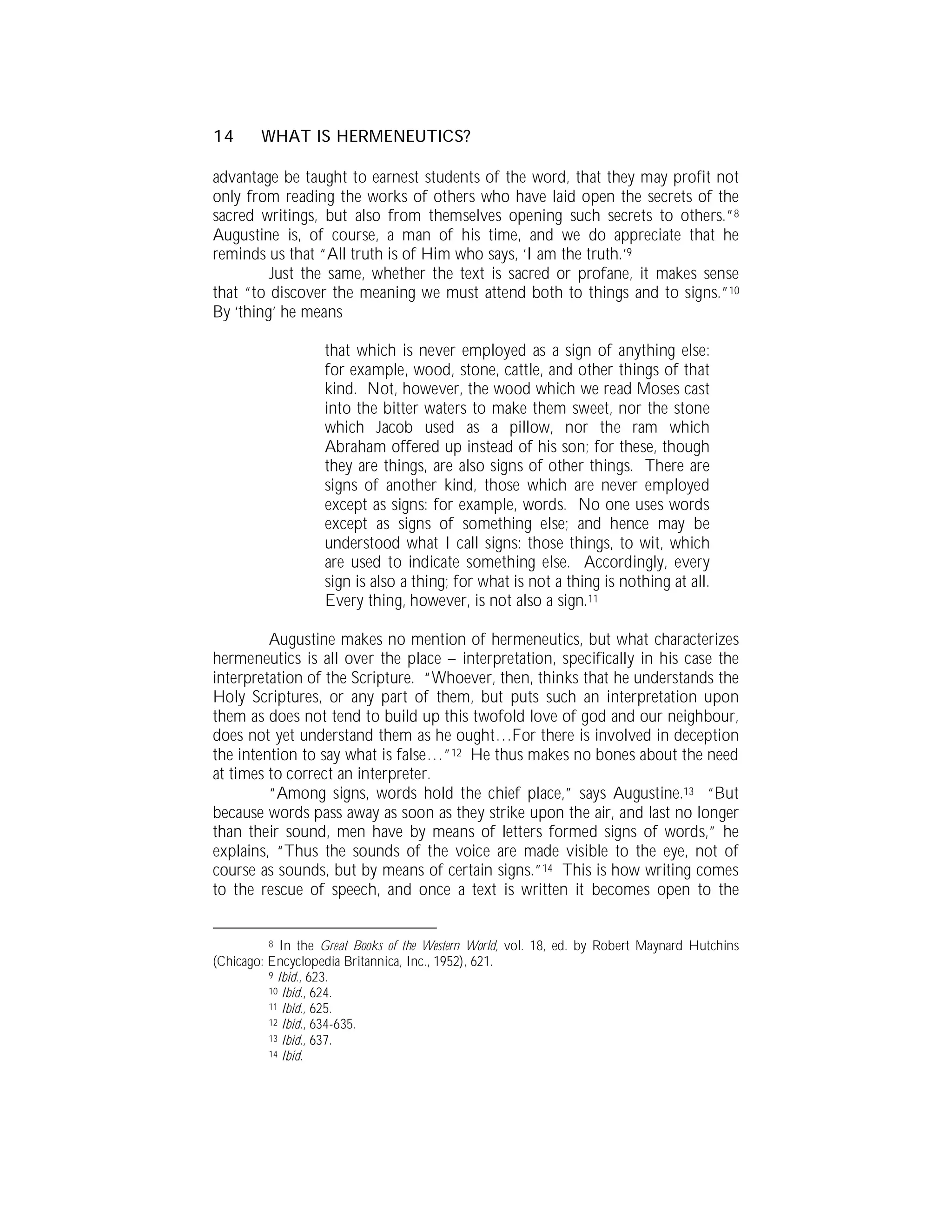 14      WHAT IS HERMENEUTICS?

advantage be taught to earnest students of the word, that they may profit not
only from reading the works of others who have laid open the secrets of the
sacred writings, but also from themselves opening such secrets to others.”8
Augustine is, of course, a man of his time, and we do appreciate that he
reminds us that “All truth is of Him who says, ‘I am the truth.’9
         Just the same, whether the text is sacred or profane, it makes sense
that “to discover the meaning we must attend both to things and to signs.”10
By ‘thing’ he means

                   that which is never employed as a sign of anything else:
                   for example, wood, stone, cattle, and other things of that
                   kind. Not, however, the wood which we read Moses cast
                   into the bitter waters to make them sweet, nor the stone
                   which Jacob used as a pillow, nor the ram which
                   Abraham offered up instead of his son; for these, though
                   they are things, are also signs of other things. There are
                   signs of another kind, those which are never employed
                   except as signs: for example, words. No one uses words
                   except as signs of something else; and hence may be
                   understood what I call signs: those things, to wit, which
                   are used to indicate something else. Accordingly, every
                   sign is also a thing; for what is not a thing is nothing at all.
                   Every thing, however, is not also a sign.11

         Augustine makes no mention of hermeneutics, but what characterizes
hermeneutics is all over the place – interpretation, specifically in his case the
interpretation of the Scripture. “Whoever, then, thinks that he understands the
Holy Scriptures, or any part of them, but puts such an interpretation upon
them as does not tend to build up this twofold love of god and our neighbour,
does not yet understand them as he ought…For there is involved in deception
the intention to say what is false…”12 He thus makes no bones about the need
at times to correct an interpreter.
         “Among signs, words hold the chief place,” says Augustine.13 “But
because words pass away as soon as they strike upon the air, and last no longer
than their sound, men have by means of letters formed signs of words,” he
explains, “Thus the sounds of the voice are made visible to the eye, not of
course as sounds, but by means of certain signs.”14 This is how writing comes
to the rescue of speech, and once a text is written it becomes open to the


          8 In the Great Books of the Western World, vol. 18, ed. by Robert Maynard Hutchins
(Chicago: Encyclopedia Britannica, Inc., 1952), 621.
          9 Ibid., 623.
          10 Ibid., 624.
          11 Ibid., 625.
          12 Ibid., 634-635.
          13 Ibid., 637.
          14 Ibid.
 
