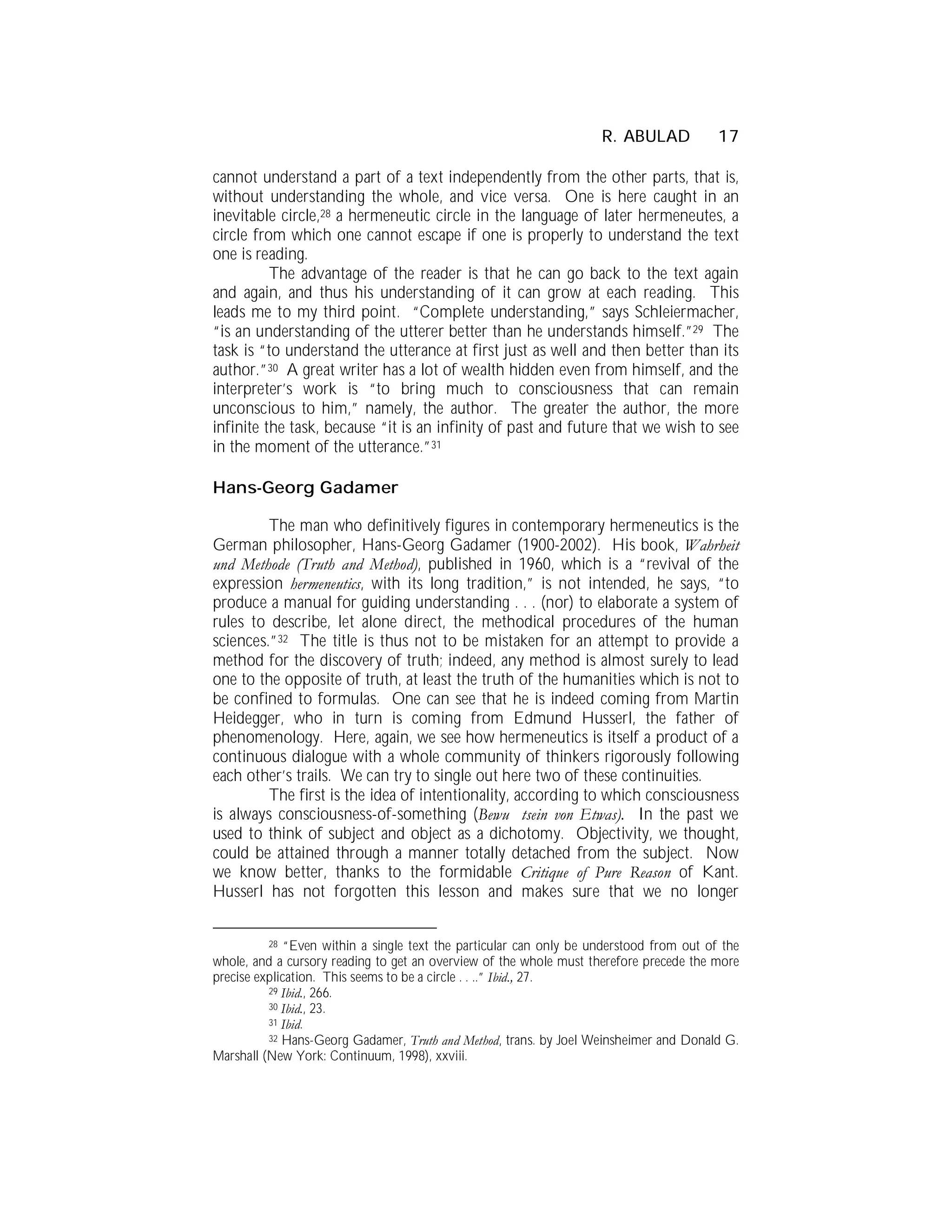 R. ABULAD            17

cannot understand a part of a text independently from the other parts, that is,
without understanding the whole, and vice versa. One is here caught in an
inevitable circle,28 a hermeneutic circle in the language of later hermeneutes, a
circle from which one cannot escape if one is properly to understand the text
one is reading.
          The advantage of the reader is that he can go back to the text again
and again, and thus his understanding of it can grow at each reading. This
leads me to my third point. “Complete understanding,” says Schleiermacher,
“is an understanding of the utterer better than he understands himself.”29 The
task is “to understand the utterance at first just as well and then better than its
author.”30 A great writer has a lot of wealth hidden even from himself, and the
interpreter’s work is “to bring much to consciousness that can remain
unconscious to him,” namely, the author. The greater the author, the more
infinite the task, because “it is an infinity of past and future that we wish to see
in the moment of the utterance.”31

Hans-Georg Gadamer

         The man who definitively figures in contemporary hermeneutics is the
German philosopher, Hans-Georg Gadamer (1900-2002). His book, Wahrheit
und Methode (Truth and Method), published in 1960, which is a “revival of the
expression hermeneutics, with its long tradition,” is not intended, he says, “to
produce a manual for guiding understanding . . . (nor) to elaborate a system of
rules to describe, let alone direct, the methodical procedures of the human
sciences.”32 The title is thus not to be mistaken for an attempt to provide a
method for the discovery of truth; indeed, any method is almost surely to lead
one to the opposite of truth, at least the truth of the humanities which is not to
be confined to formulas. One can see that he is indeed coming from Martin
Heidegger, who in turn is coming from Edmund Husserl, the father of
phenomenology. Here, again, we see how hermeneutics is itself a product of a
continuous dialogue with a whole community of thinkers rigorously following
each other’s trails. We can try to single out here two of these continuities.
         The first is the idea of intentionality, according to which consciousness
is always consciousness-of-something (Bewu tsein von Etwas). In the past we
used to think of subject and object as a dichotomy. Objectivity, we thought,
could be attained through a manner totally detached from the subject. Now
we know better, thanks to the formidable Critique of Pure Reason of Kant.
Husserl has not forgotten this lesson and makes sure that we no longer


          28 “Even within a single text the particular can only be understood from out of the
whole, and a cursory reading to get an overview of the whole must therefore precede the more
precise explication. This seems to be a circle . . ..” Ibid., 27.
          29 Ibid., 266.
          30 Ibid., 23.
          31 Ibid.
          32 Hans-Georg Gadamer, Truth and Method, trans. by Joel Weinsheimer and Donald G.
Marshall (New York: Continuum, 1998), xxviii.
 