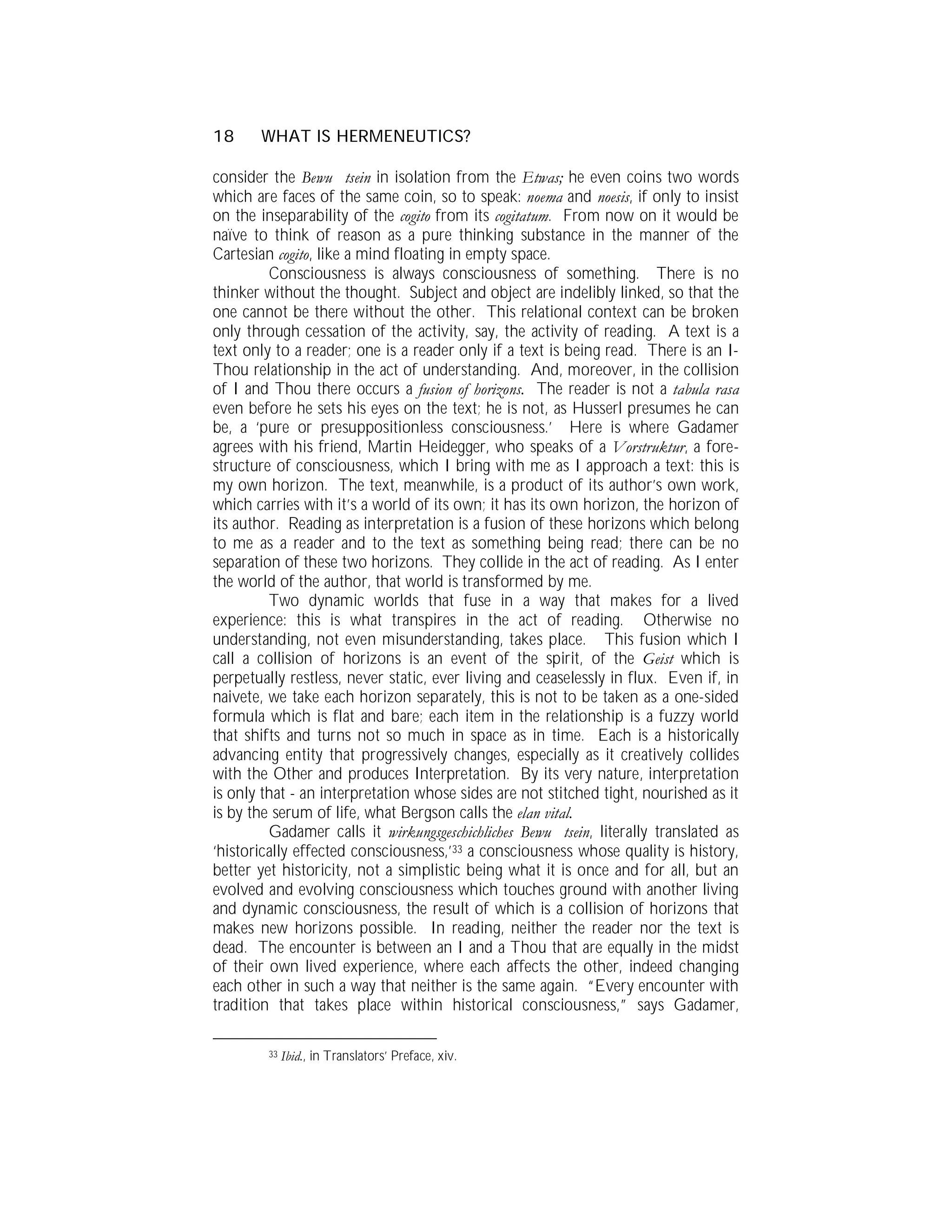 18     WHAT IS HERMENEUTICS?

consider the Bewu tsein in isolation from the Etwas; he even coins two words
which are faces of the same coin, so to speak: noema and noesis, if only to insist
on the inseparability of the cogito from its cogitatum. From now on it would be
naïve to think of reason as a pure thinking substance in the manner of the
Cartesian cogito, like a mind floating in empty space.
         Consciousness is always consciousness of something. There is no
thinker without the thought. Subject and object are indelibly linked, so that the
one cannot be there without the other. This relational context can be broken
only through cessation of the activity, say, the activity of reading. A text is a
text only to a reader; one is a reader only if a text is being read. There is an I-
Thou relationship in the act of understanding. And, moreover, in the collision
of I and Thou there occurs a fusion of horizons. The reader is not a tabula rasa
even before he sets his eyes on the text; he is not, as Husserl presumes he can
be, a ‘pure or presuppositionless consciousness.’ Here is where Gadamer
agrees with his friend, Martin Heidegger, who speaks of a Vorstruktur, a fore-
structure of consciousness, which I bring with me as I approach a text: this is
my own horizon. The text, meanwhile, is a product of its author’s own work,
which carries with it’s a world of its own; it has its own horizon, the horizon of
its author. Reading as interpretation is a fusion of these horizons which belong
to me as a reader and to the text as something being read; there can be no
separation of these two horizons. They collide in the act of reading. As I enter
the world of the author, that world is transformed by me.
         Two dynamic worlds that fuse in a way that makes for a lived
experience: this is what transpires in the act of reading. Otherwise no
understanding, not even misunderstanding, takes place. This fusion which I
call a collision of horizons is an event of the spirit, of the Geist which is
perpetually restless, never static, ever living and ceaselessly in flux. Even if, in
naivete, we take each horizon separately, this is not to be taken as a one-sided
formula which is flat and bare; each item in the relationship is a fuzzy world
that shifts and turns not so much in space as in time. Each is a historically
advancing entity that progressively changes, especially as it creatively collides
with the Other and produces Interpretation. By its very nature, interpretation
is only that - an interpretation whose sides are not stitched tight, nourished as it
is by the serum of life, what Bergson calls the elan vital.
         Gadamer calls it wirkungsgeschichliches Bewu tsein, literally translated as
‘historically effected consciousness,’33 a consciousness whose quality is history,
better yet historicity, not a simplistic being what it is once and for all, but an
evolved and evolving consciousness which touches ground with another living
and dynamic consciousness, the result of which is a collision of horizons that
makes new horizons possible. In reading, neither the reader nor the text is
dead. The encounter is between an I and a Thou that are equally in the midst
of their own lived experience, where each affects the other, indeed changing
each other in such a way that neither is the same again. “Every encounter with
tradition that takes place within historical consciousness,” says Gadamer,

        33   Ibid., in Translators’ Preface, xiv.
 