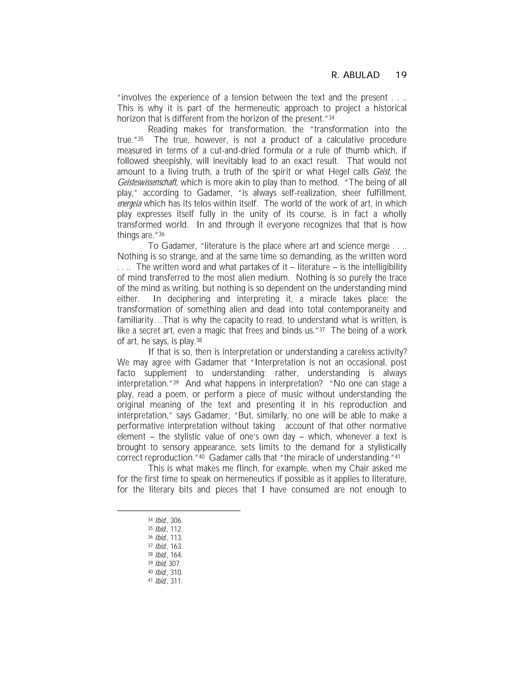 R. ABULAD          19

“involves the experience of a tension between the text and the present . . ..
This is why it is part of the hermeneutic approach to project a historical
horizon that is different from the horizon of the present.”34
          Reading makes for transformation, the “transformation into the
true.”35 The true, however, is not a product of a calculative procedure
measured in terms of a cut-and-dried formula or a rule of thumb which, if
followed sheepishly, will inevitably lead to an exact result. That would not
amount to a living truth, a truth of the spirit or what Hegel calls Geist, the
Geisteswissenschaft, which is more akin to play than to method. “The being of all
play,” according to Gadamer, “is always self-realization, sheer fulfillment,
energeia which has its telos within itself. The world of the work of art, in which
play expresses itself fully in the unity of its course, is in fact a wholly
transformed world. In and through it everyone recognizes that that is how
things are.”36
          To Gadamer, “literature is the place where art and science merge . . ..
Nothing is so strange, and at the same time so demanding, as the written word
. . .. The written word and what partakes of it – literature – is the intelligibility
of mind transferred to the most alien medium. Nothing is so purely the trace
of the mind as writing, but nothing is so dependent on the understanding mind
either. In deciphering and interpreting it, a miracle takes place: the
transformation of something alien and dead into total contemporaneity and
familiarity…That is why the capacity to read, to understand what is written, is
like a secret art, even a magic that frees and binds us.”37 The being of a work
of art, he says, is play.38
          If that is so, then is interpretation or understanding a careless activity?
We may agree with Gadamer that “Interpretation is not an occasional, post
facto supplement to understanding; rather, understanding is always
interpretation.”39 And what happens in interpretation? “No one can stage a
play, read a poem, or perform a piece of music without understanding the
original meaning of the text and presenting it in his reproduction and
interpretation,” says Gadamer, “But, similarly, no one will be able to make a
performative interpretation without taking account of that other normative
element – the stylistic value of one’s own day – which, whenever a text is
brought to sensory appearance, sets limits to the demand for a stylistically
correct reproduction.”40 Gadamer calls that “the miracle of understanding.”41
          This is what makes me flinch, for example, when my Chair asked me
for the first time to speak on hermeneutics if possible as it applies to literature,
for the literary bits and pieces that I have consumed are not enough to


         34 Ibid., 306.
         35 Ibid., 112.
         36 Ibid., 113.
         37 Ibid., 163.
         38 Ibid., 164.
         39 Ibid, 307.
         40 Ibid., 310.
         41 Ibid., 311.
 