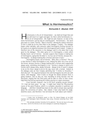 KRITIKE VOLUME ONE NUMBER TWO (DECEMBER 2007) 11-23



                                                                          Featured Essay

                                        What is Hermeneutics?
                                                    Romualdo E. Abulad, SVD




H          ermeneutics is the art of interpretation – we shall not forget that and
           we will return to it again and again, for that is what hermeneutics is –
           the art of interpretation. We might do well, however, to stare at the
word ‘hermeneutics’ just by way of a starting point. Hermeneutics – the word
goes back to a name, Hermes. Who is Hermes? Among the earliest references
to him is made by no less than Plato in the dialogue, Cratylus.1 The dialogue
begins rather abruptly, with someone called Hermogenes inviting Socrates to
be a party to an argument between him (Hermogenes) and Cratylus. Cratylus is
therefore one of the characters in the dialogue, and it is his name that is also
given to the dialogue. The other party to it is Hermogenes, a name which
literally means ‘son of Hermes’. Socrates suspects that Cratylus is making fun
of Hermogenes, saying that the latter is “no true son of Hermes, because (he –
Hermogenes - is) always looking after a fortune and never in luck.”
          Hermogenes means ‘son of Hermes’. Who, then, is Hermes? The cue
is that Hermes is what Hermogenes is not, making the latter not a true son of
the former, because Hermes is always looking after a fortune and is apparently
always lucky, something Hermogenes is not. Hermes is always in search of a
fortune and is always lucky, always fortunate. Always to be in search is always
to be on the move, always to be on the way, never still, a nomad. Indeed, as
the dialogue ends we hear Cratylus admitting that “I incline to Heraclitus.”2
And why not? The argument between him and Hermogenes has all to do with
names, with language. And it looks as though the debate between them is
going nowhere, and so they are now intending to bring Socrates into the
discussion, hoping that this third party will be able to come to their rescue,
help them find the key and bring the restless journey to a quiet conclusion.
          Even Socrates, however, true to his form, properly excuses himself.
“If I had not been poor,” he says, “I might have heard the fifty-drachma
course of the great Prodicus, which is a complete education in grammar and
language . . . and then I should have been at once able to answer your question
about the correctness of names. But, indeed, I have only heard the single-
drachma course, and therefore I do not know the truth about such matters.”


           1 Cratylus, trans. by Benjamin Jowett, in Plato: The Collected Dialogues, ed. by Edith
Hamilton and Huntington Cairns (Princeton, New Jersey: Princeton University Press, 1973),
421-474.
           2 We normally remember Heraclitus for his aphorism, “No one can step on the same
river twice,” and for his reference to the real as analogous to ceaselessly changing fire.



© 2007 Romualdo E. Abulad
http://www.kritike.org/journal/issue_2/abulad_december2007.pdf
ISSN 1908-7330
 