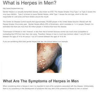 What is Herpes in Men? | Herpes in Men

Herpes in Men

 

What is Herpes in Men?
Genital Herpes is a sexually transmitted disease, also known as STD. The Herpes Simplex Virus Type 1 or Type 2 causes this
virus type infection.  Type 2 is known to cause Genital Herpes, while Type 1 causes the oral type, which is the one
responsible for cold sores and fever blisters around the mouth.
The Center for Disease Control reports that approximately 776,000 people in the United States become infected with the
Herpes Simplex Virus every year.  Genital Herpes affects 25% of Americans, which translates to 1 in 4 people. Overall, it is
estimated that there are more than 50 million people in America that have this disease.
Transmission of Herpes in men, however, is less than that of women because women are much more susceptible to
contracting this STD from men than vice versa. Therefore, Herpes in men is much less common, about 1 out of 8 men
between the ages of 14 to 49 versus 1 out of 5 women between the ages of 14 to 49.
If you are wondering what does genital herpes look like, the picture below is an example.

 

What Are The Symptoms of Herpes in Men
When considering what is Herpes in men it is important to look at the symptoms associated with this disease. Unfortunately,
there is no consistency in the development of symptoms that may alert of the presence of Herpes to men or women.

 