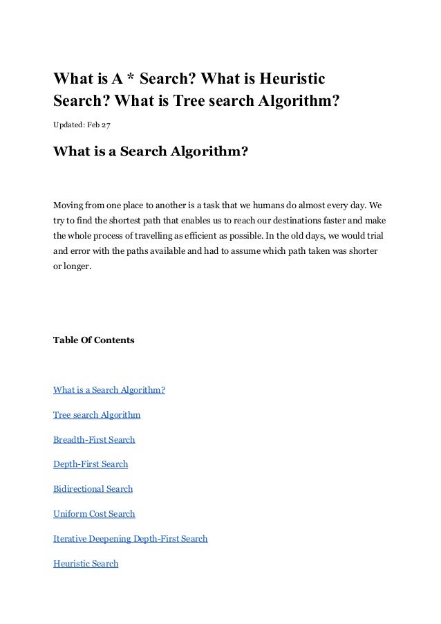 What is A * Search? What is Heuristic
Search? What is Tree search Algorithm?
Updated: Feb 27
What is a Search Algorithm?
Moving from one place to another is a task that we humans do almost every day. We
try to find the shortest path that enables us to reach our destinations faster and make
the whole process of travelling as efficient as possible. In the old days, we would trial
and error with the paths available and had to assume which path taken was shorter
or longer.
Table Of Contents
What is a Search Algorithm?
Tree search Algorithm
Breadth-First Search
Depth-First Search
Bidirectional Search
Uniform Cost Search
Iterative Deepening Depth-First Search
Heuristic Search
 