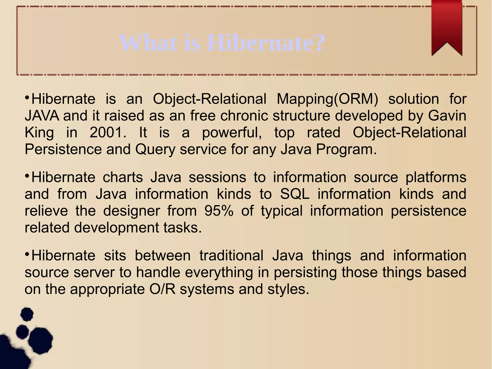What is Hibernate?

Hibernate is an Object-Relational Mapping(ORM) solution for
JAVA and it raised as an free chronic structure developed by Gavin
King in 2001. It is a powerful, top rated Object-Relational
Persistence and Query service for any Java Program.

Hibernate charts Java sessions to information source platforms
and from Java information kinds to SQL information kinds and
relieve the designer from 95% of typical information persistence
related development tasks.

Hibernate sits between traditional Java things and information
source server to handle everything in persisting those things based
on the appropriate O/R systems and styles.
 