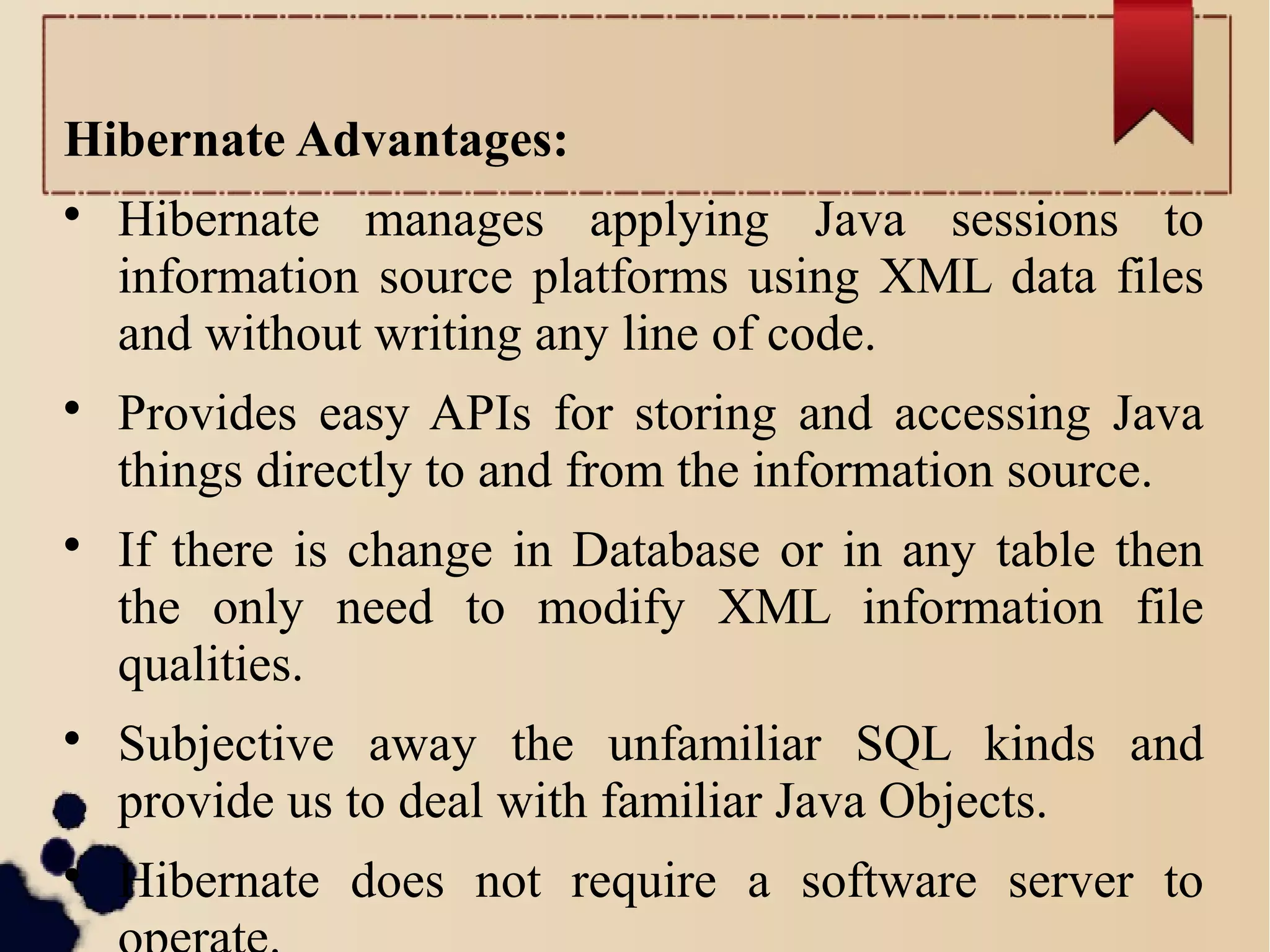 Hibernate Advantages:

Hibernate manages applying Java sessions to
information source platforms using XML data files
and without writing any line of code.

Provides easy APIs for storing and accessing Java
things directly to and from the information source.

If there is change in Database or in any table then
the only need to modify XML information file
qualities.

Subjective away the unfamiliar SQL kinds and
provide us to deal with familiar Java Objects.

Hibernate does not require a software server to
 