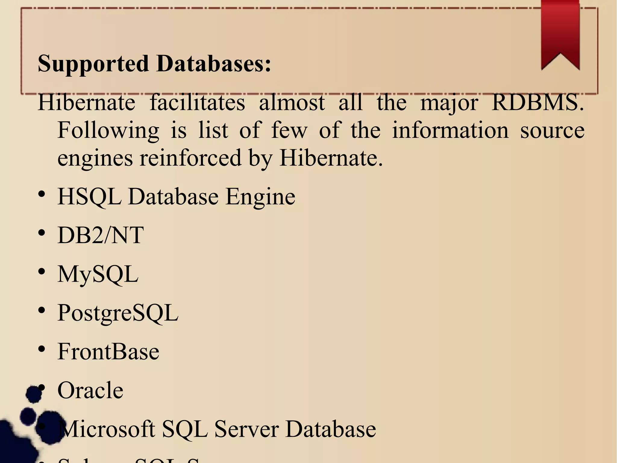 Supported Databases:
Hibernate facilitates almost all the major RDBMS.
Following is list of few of the information source
engines reinforced by Hibernate.

HSQL Database Engine

DB2/NT

MySQL

PostgreSQL

FrontBase

Oracle

Microsoft SQL Server Database
 