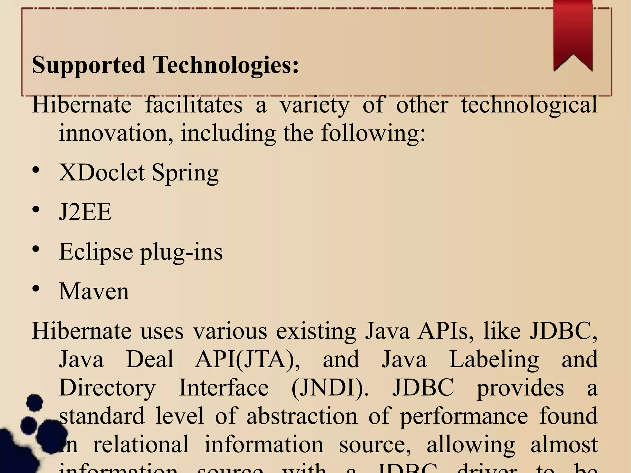 Supported Technologies:
Hibernate facilitates a variety of other technological
innovation, including the following:

XDoclet Spring

J2EE

Eclipse plug-ins

Maven
Hibernate uses various existing Java APIs, like JDBC,
Java Deal API(JTA), and Java Labeling and
Directory Interface (JNDI). JDBC provides a
standard level of abstraction of performance found
in relational information source, allowing almost
 