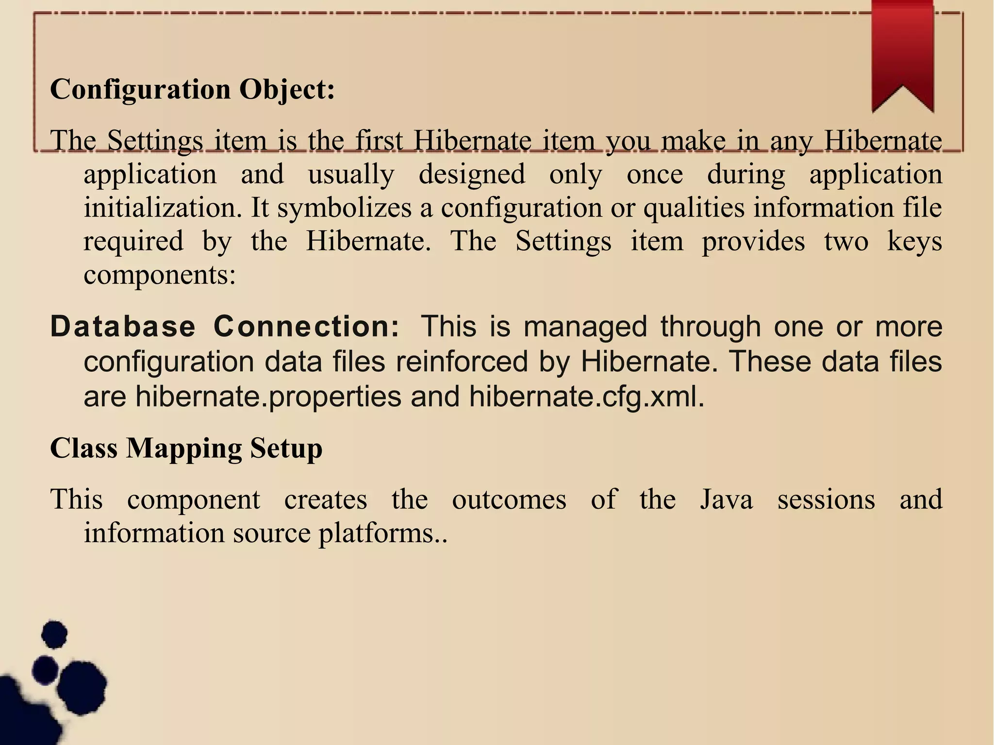 Configuration Object:
The Settings item is the first Hibernate item you make in any Hibernate
application and usually designed only once during application
initialization. It symbolizes a configuration or qualities information file
required by the Hibernate. The Settings item provides two keys
components:
Database Connection: This is managed through one or more
configuration data files reinforced by Hibernate. These data files
are hibernate.properties and hibernate.cfg.xml.
Class Mapping Setup
This component creates the outcomes of the Java sessions and
information source platforms..
 